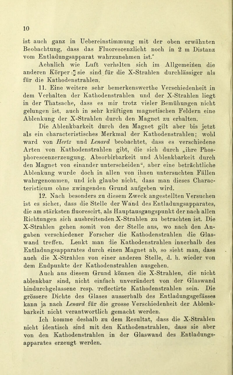 ist auch ganz in Uebereinstimmung mit der oben erwähnten Beobachtung, dass das Fluorescenzlieht noch in 2 m Distanz vom Entladungsapparat wahrzunehmen ist.“ Aehnlich wie Luft verhniten sich im Allgemeinen die anderen Körper sie sind für die X-Strahlen durchlässiger als für die Kathodenstrahlen. 11. Eine weitere sehr bemerkenswerthe Verschiedenheit in dem Verhalten der Kathodenstrahlen und der X-Strahlen liegt in der Thatsache, dass es mir trotz vieler Bemühungen nicht gelungen ist, auch in sehr kräftigen magnetischen Feldern eine Ablenkung der X-Strahlen durch den Magnet zu erhalten. Die Ablenkbarkeit durch den Magnet gilt aber bis jetzt als ein characteristisches Merkmal der Kathodenstrahlen; wohl ward von JLerts und Lenard beobachtet, dass es verschiedene Arten von Kathodenstrahlen gibt, die sich durch „ihre Phos- phorescenzerzeugung, Absorbirbarkeit und Ablenkbarkeit durch den Magnet von einander unterscheiden“, aber eine beträchtliche Ablenkung wurde doch in allen von ihnen untersuchten Fällen wahrgenommen, und ich glaube nicht, dass man dieses Charac- teristicum ohne zwingenden Grund aufgeben wird. 12. Nach besonders zu diesem Zweck angestellten Versuchen ist es sicher, dass die Stelle der Wand des Entladungsapparates, die am stärksten fluorescirt, als Hauptausgangspunkt der nach allen Richtungen sich ausbreitenden X-Strahlen zu betrachten ist. Die X-Strahlen gehen somit von der Stelle aus, wo nach den An- gaben verschiedener Forscher die Kathodenstrahlen die Glas- wand treffen. Lenkt man die Kathodenstrahlen innerhalb des Entladungsapparates durch einen Magnet ab, so sieht man, dass auch die X-Strahlen von einer anderen Stelle, d. h. wieder von dem Endpunkte der Kathodenstrahlen ausgehen. Auch aus diesem Grund können die X-Strahlen, die nicht ablenkbar sind, nicht einfach unverändert von der Glaswand hindurchgelassene resp. 'reflectirte Kathodenstrahlen sein. Die grössere Dichte des Glases ausserhalb des Entladungsgefässes kann ja nach Lenard für die grosse Verschiedenheit der Ablenk- barkeit nicht verantwortlich gemacht werden. Ich komme deshalb zu dem Resultat, dass die X-Strahlen nicht identisch sind mit den Kathodenstrahlen, dass sie aber von den Kathodenstrahlen in der Glaswand des Entladungs- apparates erzeugt werden.