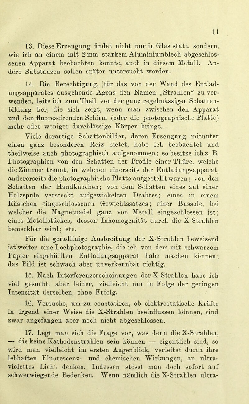 u 13. Diese Erzeugung findet nicht nur in Glas statt, sondern, wie ich an einem mit 2 mm starkem Aluminiumblech abgeschlos- senen Apparat beobachten konnte, auch in diesem Metall. An- dere Substanzen sollen später untersucht werden. 14. Die Berechtigung, Tür das von der Wand des Entlad- ungsapparates ausgehende Agens den Namen „Strahlen“ zu ver- wenden, leite ich zum Theil von der ganz regelmässigen Schatten- bildung her, die sich zeigt, wenn man zwischen den Apparat und den fluorescirenden Schirm (oder die photographische Platte) mehr oder weniger durchlässige Körper bringt. Viele derartige Schattenbilder, deren Erzeugung mitunter einen ganz besonderen Reiz bietet, habe ich beobachtet und theilweise auch photographisch aufgenommen; so besitze ichz. B. Photographien von den Schatten der Profile einer Thüre, welche die Zimmer trennt, in welchen einerseits der Entladungsappai’at, andererseits die photographische Platte aufgestellt waren; von den Schatten der Handknochen; von dem Schatten eines auf einer Holzspule versteckt aufgewickelten Drahtes; eines in einem Kästchen eingeschlossenen Gewichtssatzes; einer Bussole, bei welcher die Magnetnadel ganz von Metall eingeschlossen ist; eines Metallstückes, dessen Inhomogenität durch die X-Strahlen bemerkbar wird; etc. Für die geradlinige Ausbreitung der X-Strahlen beweisend ist weiter eine Lochphotographie, die ich von dem mit schwarzem Papier eingehüllten Entladungsapparat habe machen können; das Bild ist schwach aber unverkennbar richtig. 15. Nach Interferenzerscheinungen der X-Strahlen habe ich viel gesucht, aber leider, vielleicht nur in Folge der geringen Intensität derselben, ohne Erfolg. 16. Versuche, um zu constatiren, ob elektrostatische Kräfte in irgend einer Weise die X-Strahlen beeinflussen können, sind zwar angefangen aber noch nicht abgeschlossen. 17. Legt man sich die Frage vor, was denn die X-Strahlen, — die keine Kathodenstrahlen sein können — eigentlich sind, so wird man vielleicht im ersten Augenblick, verleitet durch ihre lebhaften Fluorescenz- und chemischen Wirkungen, an ultra- violettes Licht denken. Indessen stösst man doch sofort auf schwerwiegende Bedenken. Wenn nämlich die X-Strahlen ultra-