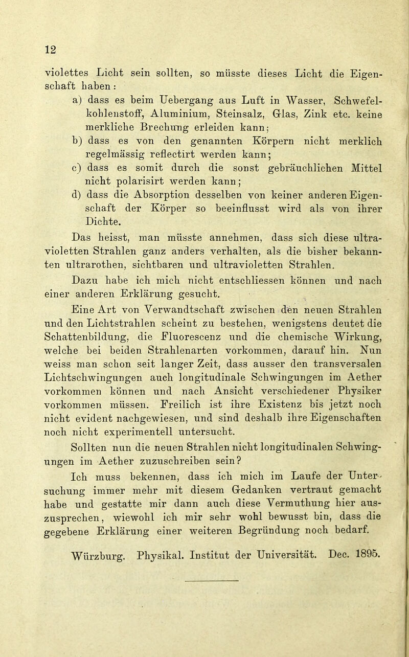 violettes Licht sein sollten, so müsste dieses Licht die Eigen- schaft haben: a) dass es beim Uebergang aus Luft in Wasser, Schwefel- kohlenstoff, Aluminium, Steinsalz, Glas, Zink etc. keine merkliche Brechung erleiden kann; b) dass es von den genannten Körpern nicht merklich regelmässig reflectirt werden kann; c) dass es somit durch die sonst gebräuchlichen Mittel nicht polarisirt werden kann; d) dass die Absorption desselben von keiner anderen Eigen- schaft der Körper so beeinflusst wird als von ihrer Dichte. Das heisst, man müsste annehmen, dass sich diese ultra- violetten Strahlen ganz anders verhalten, als die bisher bekann- ten ultrarothen, sichtbaren und ultravioletten Strahlen. Dazu habe ich mich nicht entschliessen können und nach einer anderen Erklärung gesucht. Eine Art von Verwandtschaft zwischen den neuen Strahlen und den Lichtstrahlen scheint zu bestehen, wenigstens deutet die Schattenbildung, die Eluorescenz und die chemische Wirkung, welche bei beiden Strahlenarten Vorkommen, darauf hin. Nun weiss man schon seit langer Zeit, dass ausser den transversalen Lichtschwingungen auch longitudinale Schwingungen im Aether Vorkommen können und nach Ansicht verschiedener Physiker Vorkommen müssen. Freilich ist ihre Existenz bis jetzt noch nicht evident nachgewiesen, und sind deshalb ihre Eigenschaften noch nicht experimentell untersucht. Sollten nun die neuen Strahlen nicht longitudinalen Schwing- ungen im Aether zuzuschreiben sein? Ich muss bekennen, dass ich mich im Laufe der Unter- suchung immer mehr mit diesem Gedanken vertraut gemacht habe und gestatte mir dann auch diese Vermuthung hier aus- zusprechen, wiewohl ich mir sehr wohl bewusst bin, dass die gegebene Erklärung einer weiteren Begründung noch bedarf. Würzburg. Physikal. Institut der Universität. Dec. 1895.