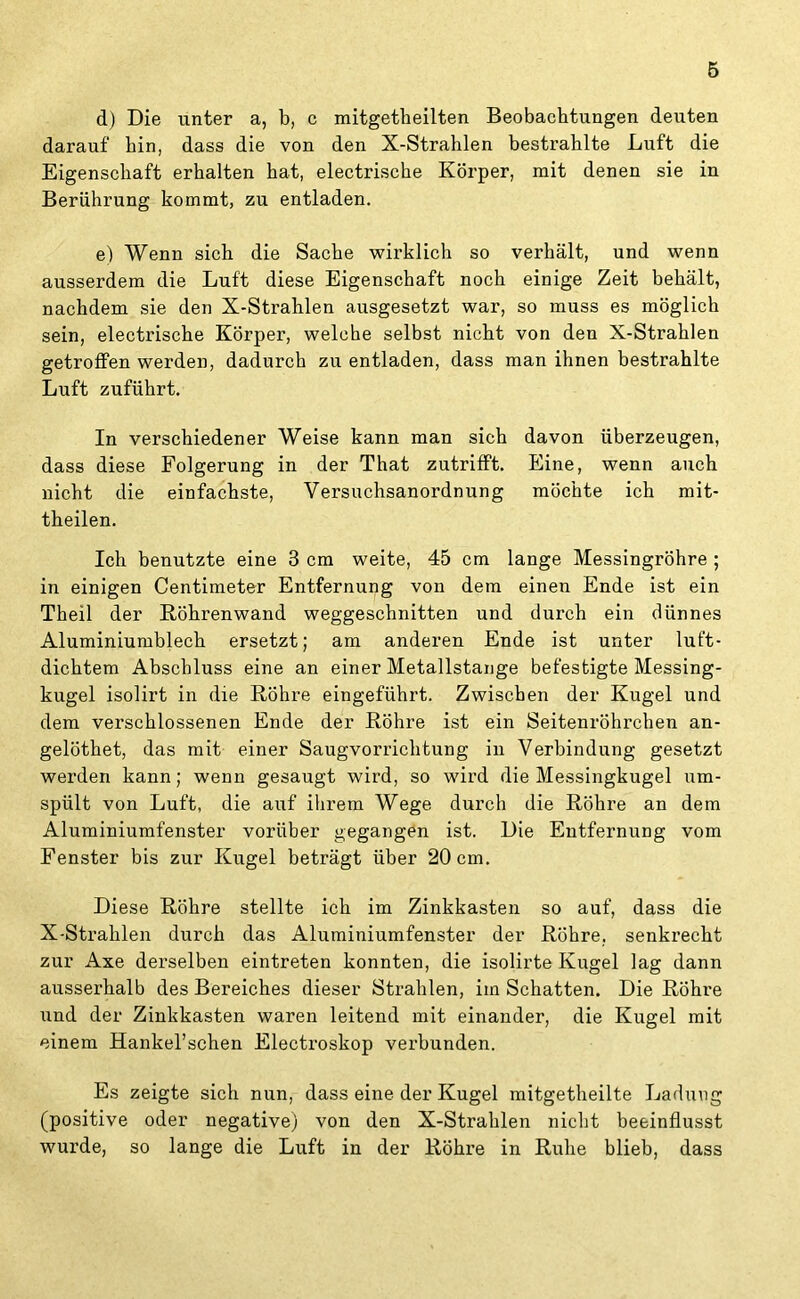 d) Die unter a, b, c mitgetheilten Beobachtungen deuten darauf hin, dass die von den X-Strahlen besti’ahlte Luft die Eigenschaft erhalten hat, electrische Körper, mit denen sie in Berührung kommt, zu entladen. e) Wenn sich die Sache wirklich so verhält, und wenn ausserdem die Luft diese Eigenschaft noch einige Zeit behält, nachdem sie den X-Strahlen ausgesetzt war, so muss es möglich sein, electrische Körper, welche selbst nicht von den X-Strahlen getroffen werden, dadurch zu entladen, dass man ihnen bestrahlte Luft zuführt. In verschiedener Weise kann man sich davon überzeugen, dass diese Folgerung in der That zutrifft. Eine, wenn auch nicht die einfachste, Versuchsanordnung möchte ich mit- theilen. Ich benutzte eine 3 cm weite, 45 cm lange Messingröhre ; in einigen Centimeter Entfernung von dem einen Ende ist ein Theil der Röhrenwand weggeschnitten und durch ein dünnes Aluminiumblech ersetzt; am anderen Ende ist unter luft- dichtem Abschluss eine an einer Metallstange befestigte Messing- kugel isolirt in die Röhre eingeführt. Zwischen der Kugel und dem verschlossenen Ende der Röhre ist ein Seitenröhrchen an- gelöthet, das mit einer Saugvorrichtung in Verbindung gesetzt werden kann; wenn gesaugt wird, so wird die Messingkugel um- spült von Luft, die auf ihrem Wege durch die Röhre an dem Aluminiumfenster vorüber gegangen ist. Die Entfernung vom Fenster bis zur Kugel beträgt über 20 cm. Diese Röhre stellte ich im Zinkkasten so auf, dass die X-Strahlen durch das Aluminiumfenster der Röhre, senkrecht zur Axe derselben eintreten konnten, die isolirte Kugel lag dann ausserhalb des Bereiches dieser Strahlen, im Schatten. Die Röhre und der Zinkkasten waren leitend mit einander, die Kugel mit einem Hankel’schen Electroskop verbunden. Es zeigte sich nun, dass eine der Kugel mitgetheilte Ladung (positive oder negative) von den X-Strahlen nicht beeinflusst wurde, so lange die Luft in der Röhre in Ruhe blieb, dass