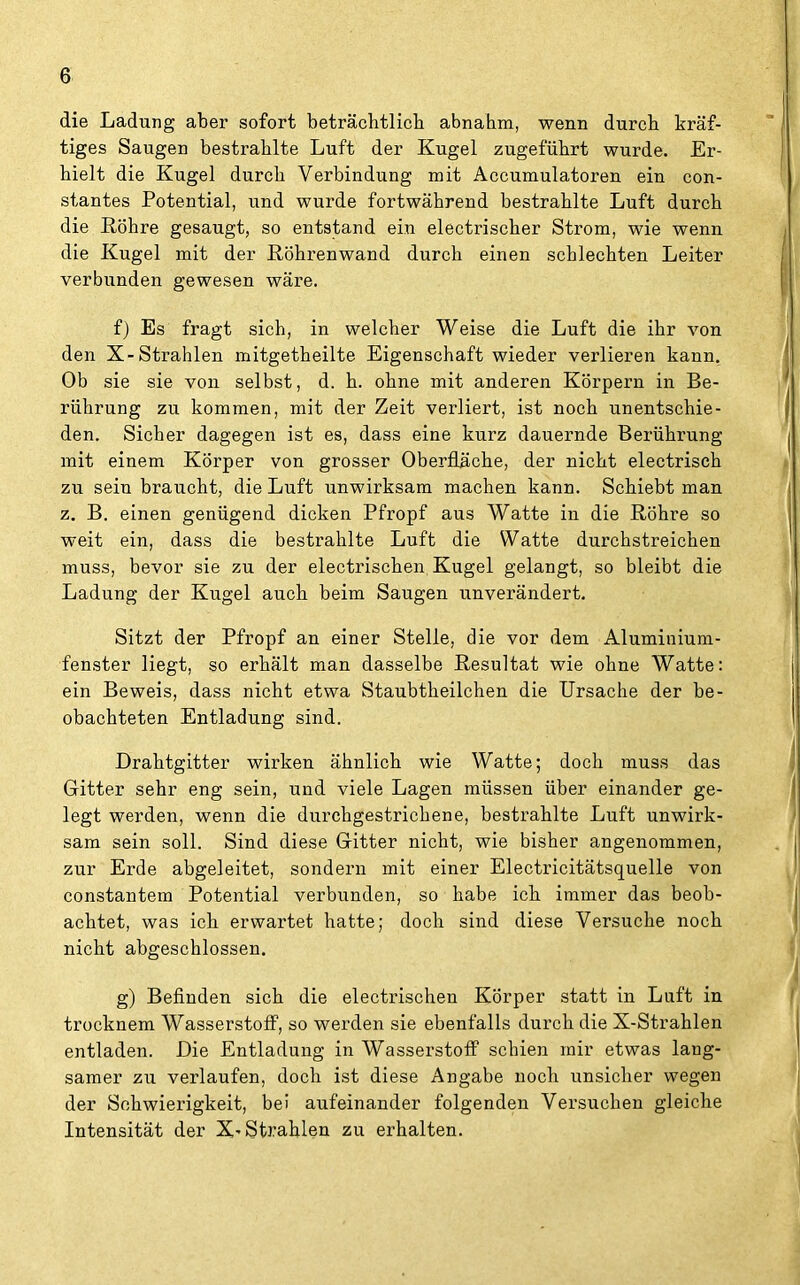 die Ladung aber sofort beträchtlich abnahm, wenn durch kräf- tiges Saugen bestrahlte Luft der Kugel zugeführt wurde. Er- hielt die Kugel durch Verbindung mit Accumulatoren ein con- stantes Potential, und wurde fortwährend bestrahlte Luft durch die Köhre gesaugt, so entstand ein electrischer Strom, wie wenn die Kugel mit der Röhrenwand durch einen schlechten Leiter verbunden gewesen wäre. f) Es fragt sich, in welcher Weise die Luft die ihr von den X-Strahlen mitgetheilte Eigenschaft wieder verlieren kann. Ob sie sie von selbst, d. h. ohne mit anderen Körpern in Be- rührung zu kommen, mit der Zeit verliert, ist noch unentschie- den. Sicher dagegen ist es, dass eine kurz dauernde Berührung mit einem Körper von grosser Oberfläche, der nicht electrisch zu sein braucht, die Luft unwirksam machen kann. Schiebt man z. B. einen genügend dicken Pfropf aus Watte in die Röhre so weit ein, dass die bestrahlte Luft die Watte durchstreichen muss, bevor sie zu der electrischen Kugel gelangt, so bleibt die Ladung der Kugel auch beim Saugen unverändert. Sitzt der Pfropf an einer Stelle, die vor dem Aluminium- fenster liegt, so erhält man dasselbe Resultat wie ohne Watte: ein Beweis, dass nicht etwa Staubtheilchen die Ursache der be- obachteten Entladung sind. Drahtgitter wirken ähnlich wie Watte; doch muss das Gitter sehr eng sein, und viele Lagen müssen über einander ge- legt werden, wenn die durchgestrichene, bestrahlte Luft unwirk- sam sein soll. Sind diese Gitter nicht, wie bisher angenommen, zur Erde abgeleitet, sondern mit einer Electricitätsquelle von constantem Potential verbunden, so habe ich immer das beob- achtet, was ich erwartet hatte; doch sind diese Versuche noch nicht abgeschlossen. g) Befinden sich die electrischen Körper statt in Luft in trocknem Wasserstoff, so werden sie ebenfalls durch die X-Strahlen entladen. Die Entladung in Wasserstoff schien mir etwas lang- samer zu verlaufen, doch ist diese Angabe noch unsicher wegen der Schwierigkeit, bei aufeinander folgenden Versuchen gleiche Intensität der X-Strahlen zu erhalten.