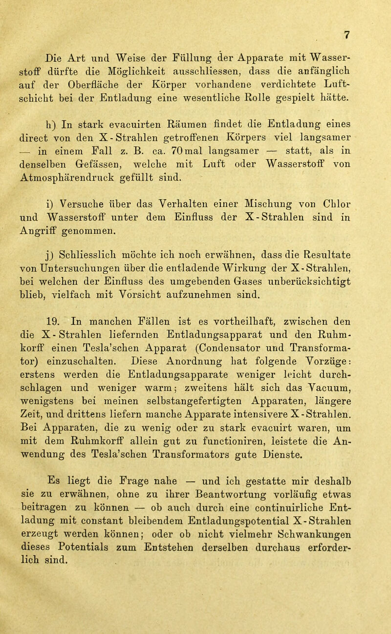 Die Art und Weise der Füllung der Apparate mit Wasser- stoff dürfte die Möglichkeit ausschliessen, dass die anfänglich auf der Oberfläche der Körper vorhandene verdichtete Luft- schicht bei der Entladung eine wesentliche Rolle gespielt hätte. h) In stark evacuirten Räumen findet die Entladung eines direct von den X-Strahlen getroffenen Körpers viel langsamer — in einem Fall z. B. ca. 70 mal langsamer — statt, als in denselben G-efässen, welche mit Luft oder Wasserstoff von Atmosphärendruck gefüllt sind. i) Versuche über das Verhalten einer Mischung von Chlor und Wasserstoff unter dem Einfluss der X-Strahlen sind in Angriff genommen. j) Schliesslich möchte ich noch erwähnen, dass die Resultate von Untersuchungen über die entladende Wirkung der X-Strahlen, bei welchen der Einfluss des umgebenden Gases unberücksichtigt blieb, vielfach mit Vorsicht aufzunehmen sind. 19. In manchen Fällen ist es vortheilhaft, zwischen den die X-Strahlen liefernden Entladungsapparat und den Ruhm- korff einen Tesla’schen Apparat (Condensator und Transforma- tor) einzuschalten. Diese Anordnung hat folgende Vorzüge: erstens werden die Entladungsapparate weniger leicht durch- schlagen und weniger warm; zweitens hält sich das Vacuum, wenigstens bei meinen selbstangefertigten Apparaten, längere Zeit, und drittens liefern manche Apparate intensivere X-Strahlen. Bei Apparaten, die zu wenig oder zu stark evacuirt waren, um mit dem Ruhmkorff allein gut zu functioniren, leistete die An- wendung des Tesla’schen Transformators gute Dienste. Es liegt die Frage nahe — und ich gestatte mir deshalb sie zu erwähnen, ohne zu ihrer Beantwortung vorläufig etwas beitragen zu können — ob auch durch eine continuirliche Ent- ladung mit constant bleibendem Entladungspotential X-Strahlen erzeugt werden können; oder ob nicht vielmehr Schwankungen dieses Potentials zum Entstehen derselben durchaus erforder- lich sind.