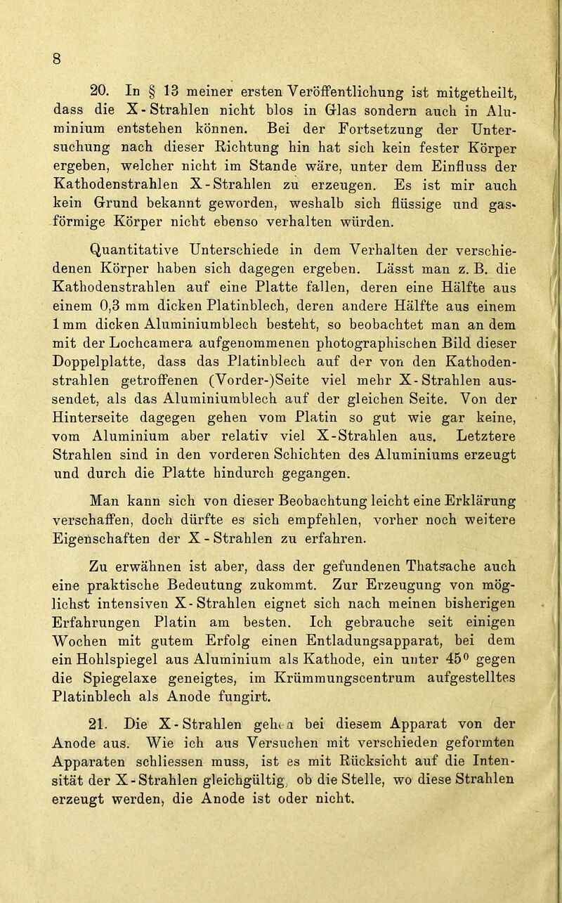 20. In § 18 meiner ersten Veröffentlichung ist mitgetheilt, dass die X - Strahlen nicht blos in Glas sondern auch in Alu- minium entstehen können. Bei der Fortsetzung der Unter- suchung nach dieser Richtung hin hat sich kein fester Körper ergeben, welcher nicht im Stande wäre, unter dem Einfluss der Kathodenstrahlen X-Strahlen zu erzeugen. Es ist mir auch kein Grund bekannt geworden, weshalb sich flüssige und gas« förmige Körper nicht ebenso verhalten würden. Quantitative Unterschiede in dem Verhalten der verschie- denen Körper haben sich dagegen ergeben. Lässt man z. B. die Kathodenstrahlen auf eine Platte fallen, deren eine Hälfte aus einem 0,8 mm dicken Platinblech, deren andere Hälfte aus einem 1 mm dicken Aluminiumblech besteht, so beobachtet man an dem mit der Lochcamera aufgenommenen photographischen Bild dieser Hoppelplatte, dass das Platinblech auf der von den Kathoden- strahlen getroffenen (Vorder-)Seite viel mehr X-Strahlen aus- sendet, als das Aluminiumblech auf der gleichen Seite. Von der Hinterseite dagegen gehen vom Platin so gut wie gar keine, vom Aluminium aber relativ viel X-Strahlen aus. Letztere Strahlen sind in den vorderen Schichten des Aluminiums erzeugt und durch die Platte hindurch gegangen. Man kann sich von dieser Beobachtung leicht eine Erklärung verschaffen, doch dürfte es sich empfehlen, vorher noch weitere Eigenschaften der X - Strahlen zu erfahren. Zu erwähnen ist aber, dass der gefundenen Thatsache auch eine praktische Bedeutung zukommt. Zur Erzeugung von mög- lichst intensiven X-Strahlen eignet sich nach meinen bisherigen Erfahrungen Platin am besten. Ich gebrauche seit einigen Wochen mit gutem Erfolg einen Entladungsapparat, bei dem ein Hohlspiegel aus Aluminium als Kathode, ein unter 45° gegen die Spiegelaxe geneigtes, im Krümmungscentrum aufgestelltes Platinblech als Anode fungirt. 21. Hie X-Strahlen geht a bei diesem Apparat von der Anode aus. Wie ich aus Versuchen mit verschieden geformten Apparaten schliessen muss, ist es mit Rücksicht auf die Inten- sität der X-Strahlen gleichgültig ob die Stelle, wo diese Strahlen erzeugt werden, die Anode ist oder nicht.