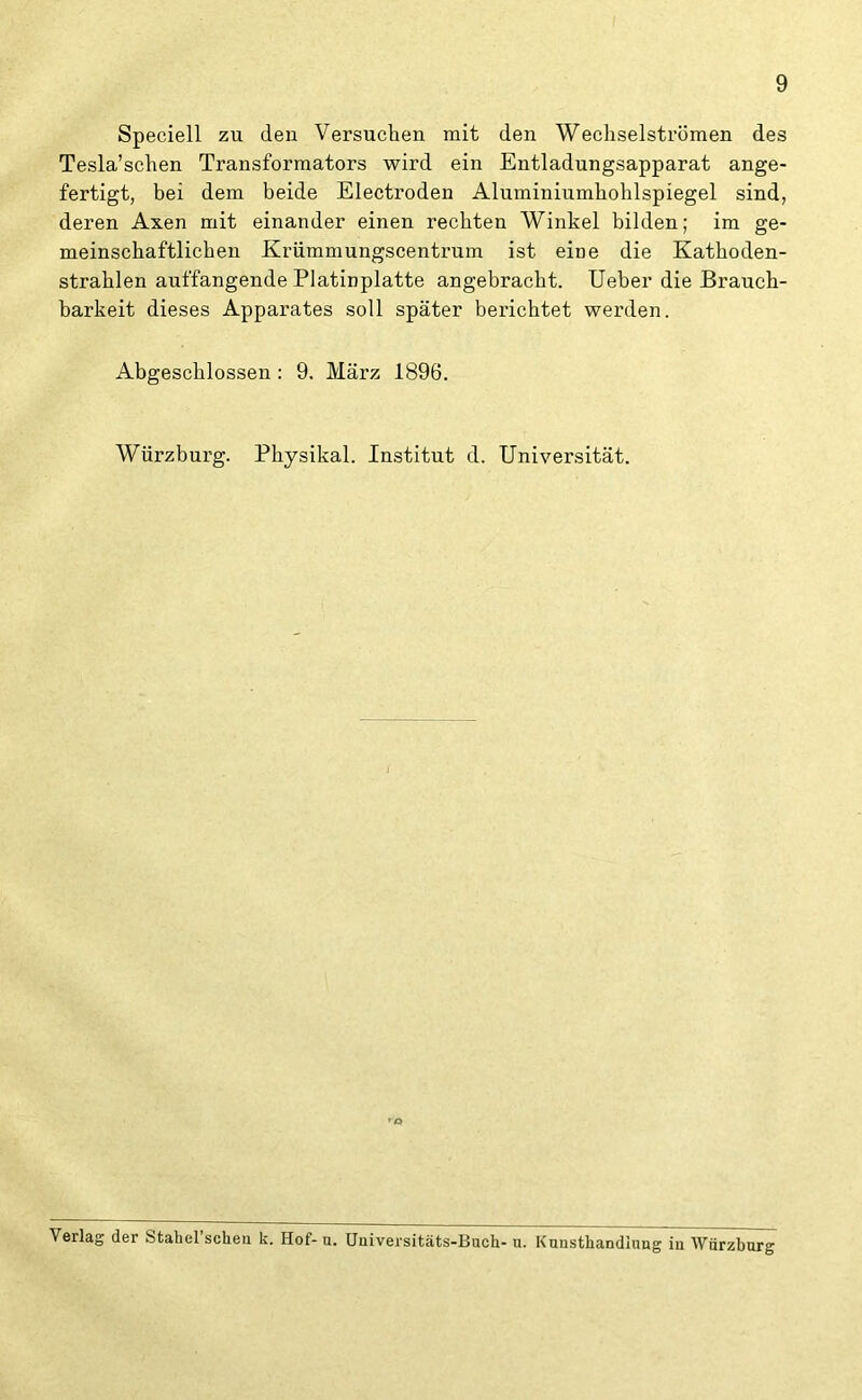 Speciell zu den Versuchen mit den Wechselströmen des Tesla’schen Transformators wird ein Entladungsapparat ange- fertigt, bei dem beide Electroden Alumiuiumhohlspiegel sind, deren Axen mit einander einen rechten Winkel bilden; im ge- meinschaftlichen Krümmungscentrum ist eioe die Kathoden- strahlen auffangende Platinplatte angebracht. Ueber die Brauch- barkeit dieses Apparates soll später berichtet werden. Abgeschlossen : 9. März 1896. Würzburg. Physikal. Institut d. Universität. 'O Verlag der Stahel scheu k. Hof- u. Universitäts-Buch- u. Kunsthandlung in Würzhurg