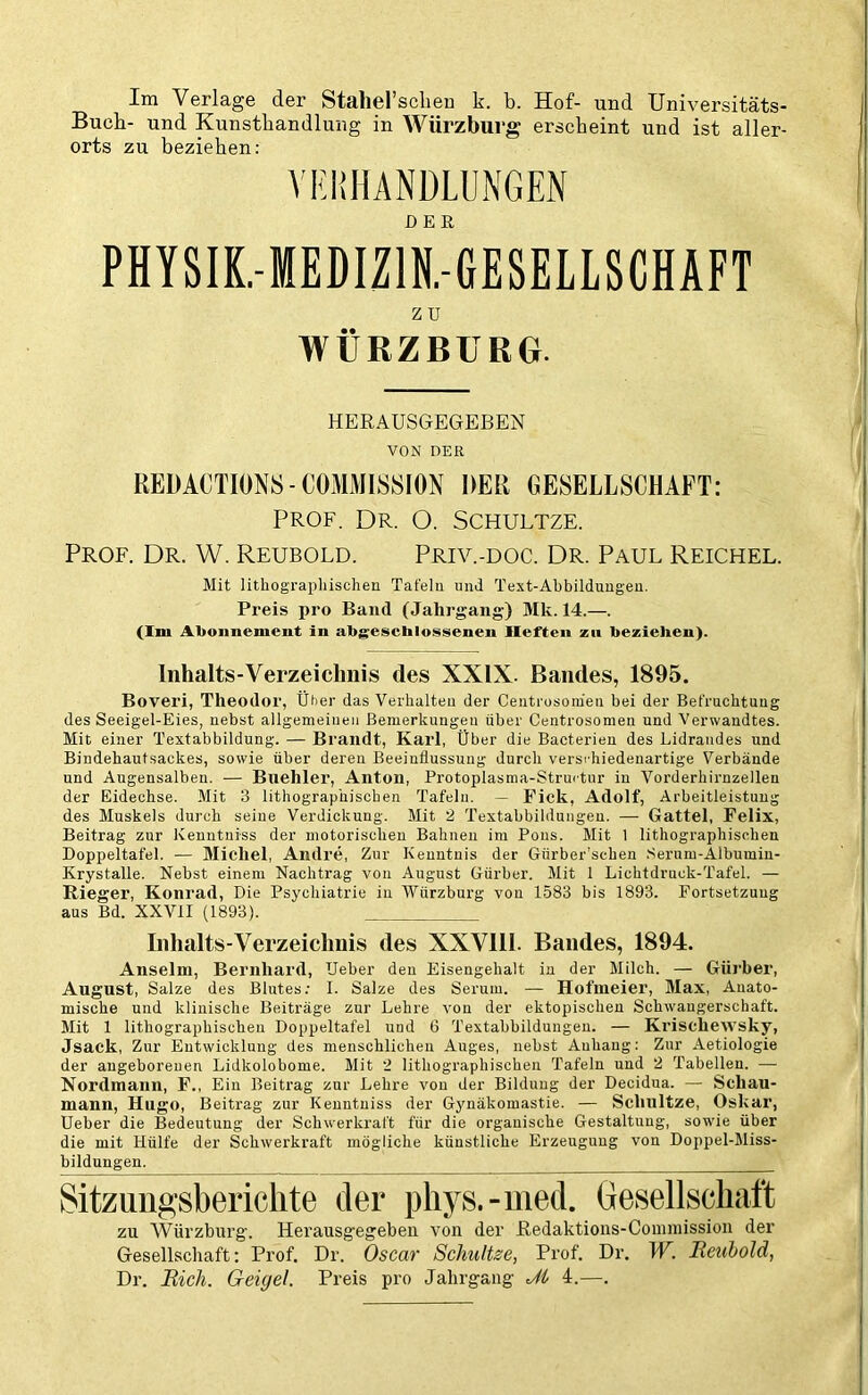 Im Verlage der Stahel’schen k. b. Hof- und Universitäts- Bueb- und Kunsthandlung in Würzburg erscheint und ist aller- orts zu beziehen: VERHANDLUNGEN PHYSIK.-MEDIZ1N.-6ESELLSCHAFT z u WÜRZBURG. HERAUSGEGEBEN VON DER REDACTIONS-COMMISSION DER GESELLSCHAFT: PROF. DR. O. SCHULTZE. Prof. Dr. W. Reubold. Priv.-doc. Dr. Paul Reichel. Mit lithographischen Tafelu und Text-Abbildungen. Preis pro Band (Jahrgang) Mk. 14.—. (Im Abonnement in abgeschlossenen Heften zu beziehen). Inhalts-Verzeichnis des XXIX. Bandes, 1895. Boveri, Theodor, Über das Verhalten der Centrosomen bei der Befruchtung des Seeigel-Eies, nebst allgemeinen Bemerkungen über Centrosomen und Verwandtes. Mit einer Textabbildung. — Brandt, Karl, Über die Bacterien des Lidrandes und Bindehautsackes, sowie über deren Beeinflussung durch versi'hiedenartige Verbände und Angensalben. — Bliehler, Anton, Protoplasma-Structur in Vorderhirnzellen der Eidechse. Mit 3 lithographischen Tafeln. - Fick, Adolf, Arbeitleistung des Muskels durch seiue Verdickung. Mit 2 Textabbildungen. — Gattei, Felix, Beitrag zur Kenntniss der motorischen Bahnen im Pons. Mit 1 lithographischen Doppeltafel. — Michel, Andre, Zur Kenntnis der Giirber’scben Sernm-Albumin- Krystalle. Nebst einem Nachtrag von August Gürber. Mit 1 Lichtdruck-Tafel. — Rieger, Konrad, Die Psychiatrie in Würzburg von 1583 bis 1893. Fortsetzung aus Bd. XXVII (1893). Inhalts-Verzeichnis des XXVIII. Bandes, 1894. Anselm, Bernhard, lieber den Eisengehalt in der Milch. — Gürber, August, Salze des Blutes: I. Salze des Serum. — Hofmeier, Max, Anato- mische und klinische Beiträge zur Lehre von der ektopischen Schwangerschaft. Mit 1 lithographischen Doppeltafel und 6 Textabbildungen. — Kriscliewsky, Jsack, Zur Entwicklung des menschlichen Auges, nebst Anhang: Zur Aetiologie der angeborenen Lidkolobome. Mit 2 lithographischen Tafeln und 2 Tabellen. — Nordmann, F., Ein Beitrag zur Lehre von der Bildung der Decidua. — Schau- mann, Hugo, Beitrag zur Kenntniss der Gynäkomastie. — Schnitze, Oskar, Ueber die Bedeutung der Schwerkraft für die organische Gestaltung, sowie über die mit Hülfe der Schwerkraft mögliche künstliche Erzeugung von Doppel-Miss- bildungen. Sitzungsberichte der phys.-med. Gesellschaft zu Würzburg. Herausgegebeu von der Redaktions-Commission der Gesellschaft: Prof. Dr. Oscar Schnitze, Prof. Dr. W. Reuhold, Dr. Rieh. Geigel. Preis pro Jahrgang dl 4.—.