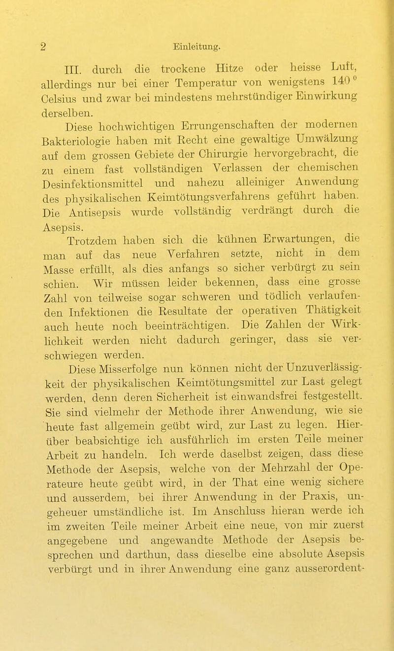 III. durch die trockene Hitze oder heisse Luft, allerdings nur bei einer Temperatur von wenigstens 140 Celsius und zwar bei mindestens mehrstündiger Einwirkung derselben. Diese hochwichtigen Errungenschaften der modernen Bakteriologie haben mit Recht eine gewaltige Umwälzung auf dem grossen Gebiete der Chirurgie hervorgebracht, die zu einem fast vollständigen Verlassen der chemischen Desinfektionsmittel und nahezu alleiniger Anwendung des physikalischen Keimtötungsverfahrens geführt haben. Die Antisepsis wm^de vollständig verdrängt durch die Asepsis. Trotzdem haben sich die kühnen Erwartungen, die man auf das neue Verfahren setzte, nicht in dem Masse erfüllt, als dies anfangs so sicher verbürgt zu sein schien. Wir müssen leider bekennen, dass eine grosse Zahl von teilweise sogar schweren und tödhcli verlaufen- den Infektionen die Resultate der operativen Thätigkeit auch heute noch beeinträchtigen. Die Zalilen der Wirk- hchkeit werden nicht dadurch geringer, dass sie ver- schwiegen werden. Diese Misserfolge nun können nicht der Unzuverlässig- keit der physikahschen Keimtötungsmittel zm- Last gelegt werden, denn deren Sicherheit ist einwandsfrei festgestellt. Sie sind vielmehr der Methode ihrer Anwendung, wie sie heute fast allgemein geübt wird, zur Last zu legen. Hier- über beabsichtige ich ausführhch im ersten Teile meiner Arbeit zu handeln. Ich werde daselbst zeigen, dass diese Methode der Asepsis, welche von der Mehrzahl der Ope- rateure heute geübt wird, in der That eine wenig sichere und ausserdem, bei ihrer Anwendung in der Praxis, un- geheuer umständhche ist. Im Anschluss hieran werde ich im zweiten Teile meiner Arbeit eine neue, von mü' zuerst angegebene und angewandte Methode der Asepsis be- sprechen und darthun, dass dieselbe eine absolute Asepsis verbtü'gt und in ihrer Anwendung eine ganz ausserordent-