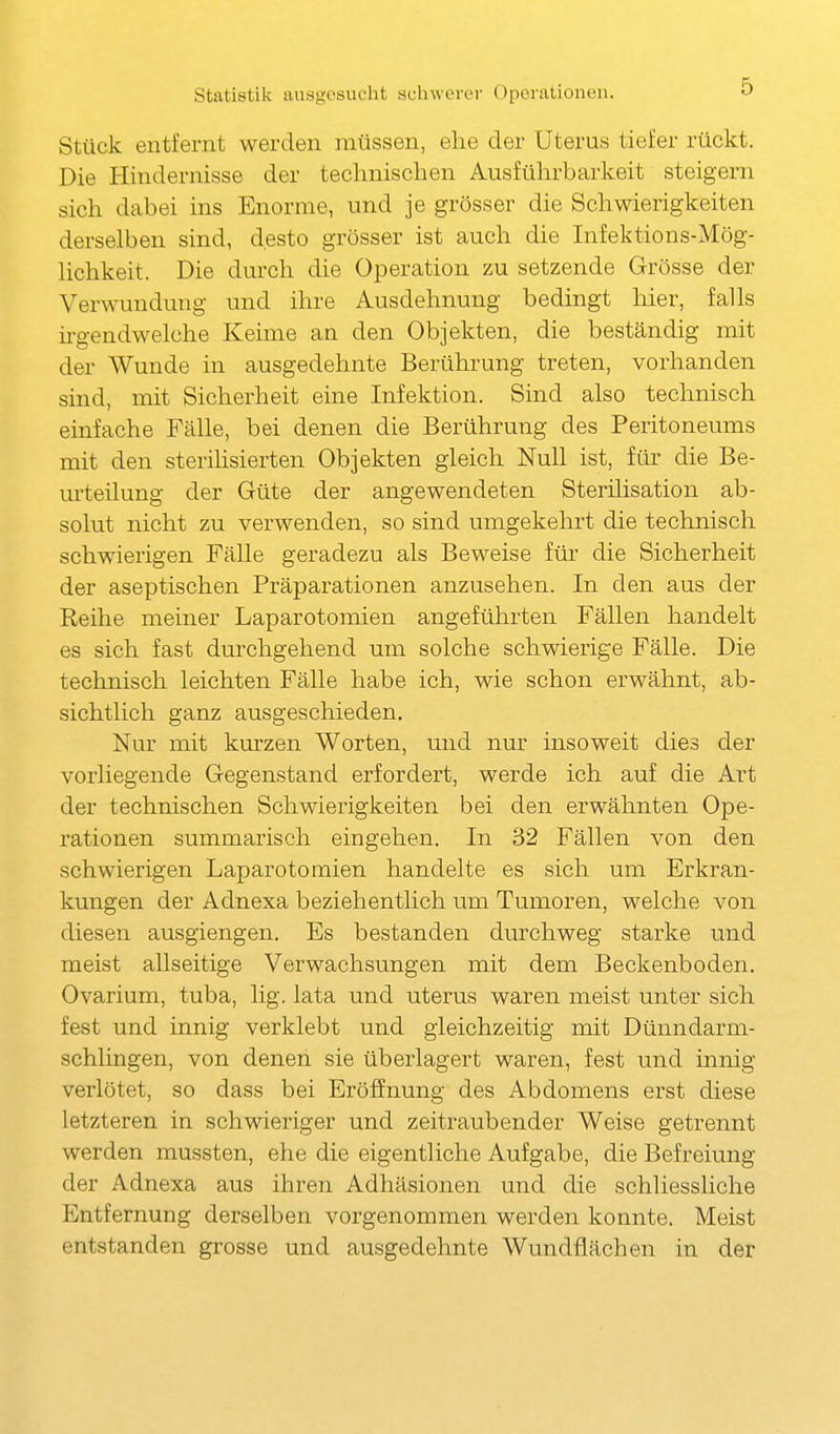 Stück entfernt werden müssen, ehe der Uterus tiefer rückt. Die Hindernisse der technischen Ausführbarkeit steigern sich dabei ins Enorme, und je grösser die Schwierigkeiten derselben sind, desto grösser ist auch die Infektions-Mög- hchkeit. Die durch die Operation zu setzende Grösse der Verwundung und ihre Ausdehnung bedingt hier, falls irgendwelche Keime an den Objekten, die beständig mit der Wunde in ausgedehnte Berührung treten, vorhanden sind, mit Sicherheit eine Infektion. Sind also technisch einfache Fälle, bei denen die Berührung des Peritoneums mit den sterihsierten Objekten gleich Null ist, für die Be- urteilung der Güte der angewendeten Sterilisation ab- solut nicht zu verwenden, so sind umgekehrt die technisch schwierigen Fälle geradezu als Beweise für die Sicherheit der aseptischen Präparationen anzusehen. In den aus der Reihe meiner Laparotomien angeführten Fällen handelt es sich fast durchgehend um solche schwierige Fälle. Die technisch leichten Fälle habe ich, wie schon erwähnt, ab- sichtlich ganz ausgeschieden. Nur mit kurzen Worten, und nur insoweit dies der vorliegende Gegenstand erfordert, werde ich auf die Art der technischen Schwierigkeiten bei den erwähnten Ope- rationen summarisch eingehen. In 32 Fällen von den schwierigen Laparotomien handelte es sich um Erkran- kungen der Adnexa beziehentlich um Tumoren, welche von diesen ausgiengen. Es bestanden durchweg starke und meist allseitige Verwachsungen mit dem Beckenboden. Ovarium, tuba, lig. lata und uterus waren meist unter sich fest und innig verklebt und gleichzeitig mit Dünndarm- schlingen, von denen sie überlagert waren, fest und innig verlötet, so dass bei Eröffnung des Abdomens erst diese letzteren in schwieriger und zeitraubender Weise getrennt werden mussten, ehe die eigentliche Aufgabe, die Befreiung der Adnexa aus ihren Adhäsionen und die schliessliche Entfernung derselben vorgenommen werden konnte. Meist entstanden grosse und ausgedehnte Wundflächen in der