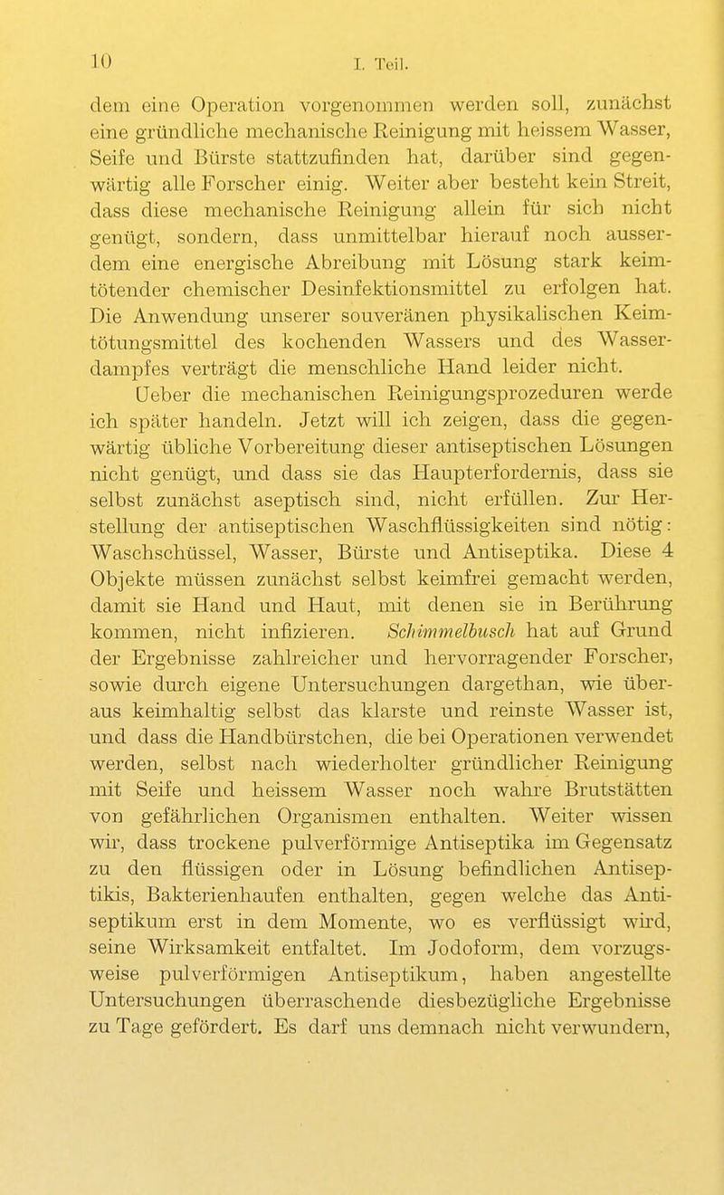 dem eine Operation vorgenommen werden soll, zunächst eine gründliche mechanische Reinigung mit heissem Wasser, Seife und Bürste stattzufinden hat, darüber sind gegen- wärtig alle Forscher einig. Weiter aber besteht kein Streit, dass diese mechanische Reinigung allein für sich nicht genügt, sondern, dass unmittelbar hierauf noch ausser- dem eine energische Abreibung mit Lösung stark keim- tötender chemischer Desinfektionsmittel zu erfolgen hat. Die Anwendung unserer souveränen physikalischen Keim- tötungsmittel des kochenden Wassers und des Wasser- dampfes verträgt die menschliche Hand leider nicht. üeber die mechanischen Reinigungsprozeduren werde ich später handeln. Jetzt will ich zeigen, dass die gegen- wärtig übliche Vorbereitung dieser antiseptischen Lösungen nicht genügt, und dass sie das Haupterfordernis, dass sie selbst zunächst aseptisch sind, nicht erfüllen. Zm' Her- stellung der antiseptischen Waschflüssigkeiten sind nötig: Waschschüssel, Wasser, Bürste und Antiseptika. Diese 4 Objekte müssen zunächst selbst keimfrei gemacht werden, damit sie Hand und Haut, mit denen sie in Berührung kommen, nicht infizieren. Schimmelhuscli hat auf Grund der Ergebnisse zahlreicher und hervorragender Forscher, sowie dm-ch eigene Untersuchungen davgethan, wie über- aus keimhaltig selbst das klarste und reinste Wasser ist, und dass die Handbürstchen, die bei Operationen verwendet werden, selbst nach wiederholter gründlicher Reinigung mit Seife und heissem Wasser noch wahre Brutstätten von gefährlichen Organismen enthalten. Weiter vdssen wir, dass trockene pulverförmige Antiseptika im Gegensatz zu den flüssigen oder in Lösung befindlichen Antisep- tikis, Bakterienhaufen enthalten, gegen welche das Anti- septikum erst in dem Momente, wo es verflüssigt wird, seine Wirksamkeit entfaltet. Lii Jodoform, dem vorzugs- weise pulverförmigen Antiseptikum, haben angestellte Untersuchungen überraschende diesbezügliche Ergebnisse zu Tage gefördert. Es darf uns demnach nicht verwundern,