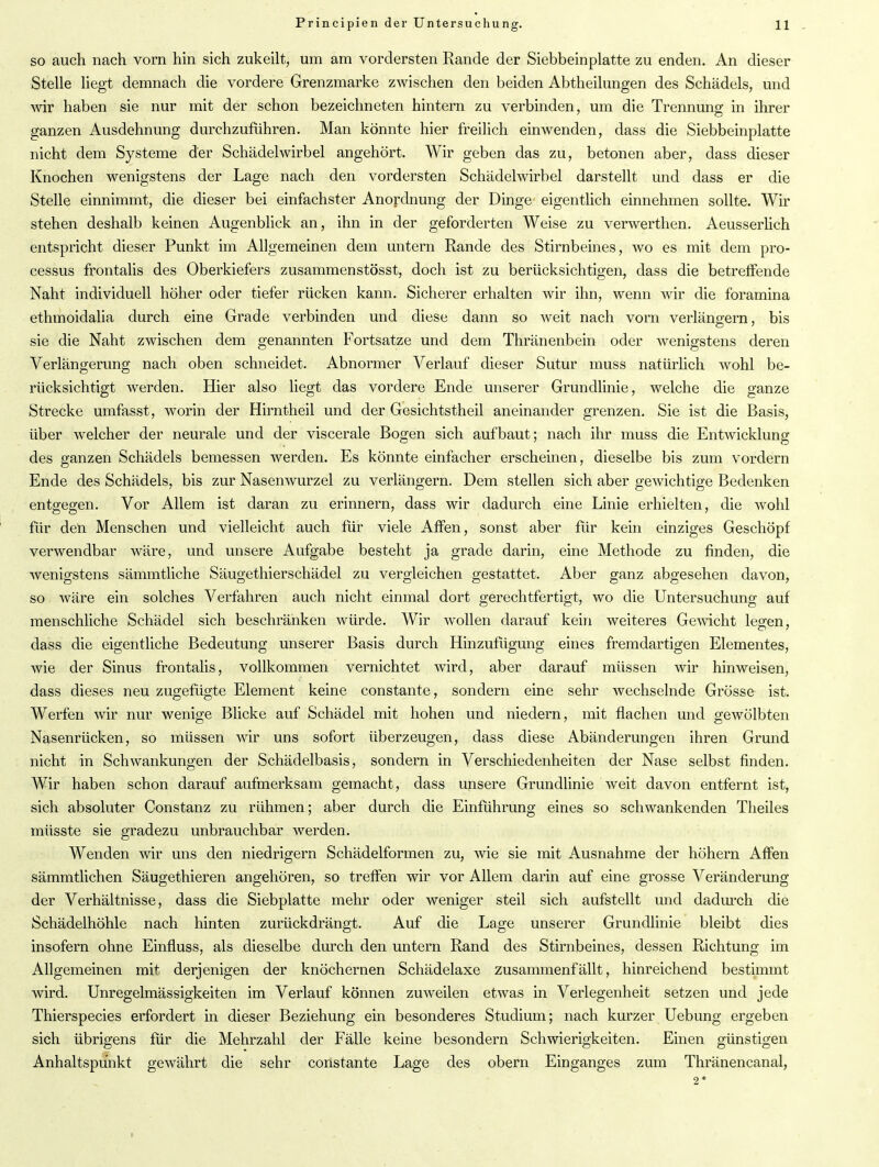 so auch nach vorn hin sich zukeilt, um am vordersten Rande der Siebbeinplatte zu enden. An dieser Stelle liegt demnach die vordere Grenzmarke zwischen den beiden Abtheilungen des Schädels, und wir haben sie nur mit der schon bezeichneten hintern zu verbinden, um die Trennung in ihrer ganzen Ausdehnung durchzuführen. Man könnte hier freilich einwenden, dass die Siebbeinplatte nicht dem Systeme der Schädelwirbel angehört. Wir geben das zu, betonen aber, dass dieser Knochen wenigstens der Lage nach den vordersten Schädelwirbel darstellt und dass er die Stelle einnimmt, die dieser bei einfachster Anordnung der Dinge eigentlich einnehmen sollte. Wir stehen deshalb keinen Augenblick an, ihn in der geforderten Weise zu verwerthen. Aeusserlich entspricht dieser Punkt im Allgemeinen dem untern Rande des Stirnbeines, wo es mit dem pro- cessus frontalis des Oberkiefers zusammenstösst, doch ist zu berücksichtigen, dass die betreffende Naht individuell höher oder tiefer rücken kann. Sicherer erhalten wir ihn, wenn wir die foramina ethmoidalia durch eine Grade verbinden und diese dann so weit nach vorn verlängern, bis sie die Naht zwischen dem genannten Fortsatze und dem Thränenbein oder wenigstens deren Verlängerung nach oben schneidet. Abnormer Verlauf dieser Sutur muss natürlich wohl be- rücksichtigt werden. Hier also liegt das vordere Ende unserer Grundlinie, welche die ganze Strecke umfasst, worin der Hirntheil und der Gesichtstheil aneinander grenzen. Sie ist die Basis, über welcher der neurale und der viscerale Bogen sich aufbaut; nach ihr muss die Entwicklung des ganzen Schädels bemessen werden. Es könnte einfacher erscheinen, dieselbe bis zum vordem Ende des Schädels, bis zur Nasenwurzel zu verlängern. Dem stellen sich aber gewichtige Bedenken entgegen. Vor Allem ist daran zu erinnern, dass wir dadurch eine Linie erhielten, die wohl für den Menschen und vielleicht auch für viele Affen, sonst aber für kein einziges Geschöpf verwendbar wäre, und unsere Aufgabe besteht ja grade darin, eine Methode zu finden, die wenigstens sämmtliche Säugethierschädel zu vergleichen gestattet. Aber ganz abgesehen davon, so wäre ein solches Verfahren auch nicht einmal dort gerechtfertigt, wo die Untersuchung auf menschliche Schädel sich beschränken würde. Wir wollen darauf kein weiteres Gewicht legen, dass die eigentliche Bedeutung unserer Basis durch Hinzufügung eines fremdartigen Elementes, wie der Sinus frontalis, vollkommen vernichtet wird, aber darauf müssen wir hinweisen, dass dieses neu zugefügte Element keine constante, sondern eine sehr wechselnde Grösse ist. Werfen wir nur wenige Blicke auf Schädel mit hohen und niedern, mit flachen und gewölbten Nasenrücken, so müssen wir uns sofort überzeugen, dass diese Abänderungen ihren Grund nicht in Schwankungen der Schädelbasis, sondern in Verschiedenheiten der Nase selbst finden. Wir haben schon darauf aufmerksam gemacht, dass unsere Grundlinie weit davon entfernt ist, sich absoluter Constanz zu rühmen; aber durch die Einführung eines so schwankenden Theiles müsste sie gradezu unbrauchbar werden. Wenden wir uns den niedrigem Schädelformen zu, wie sie mit Ausnahme der hohem Affen sämmtlichen Säugethieren angehören, so treffen wir vor Allem darin auf eine grosse Veränderung der Verhältnisse, dass die Sieb platte mehr oder weniger steil sich aufstellt und dadurch die Schädelhöhle nach hinten zurückdrängt. Auf die Lage unserer Grundlinie bleibt dies insofern ohne Einfluss, als dieselbe durch den untern Rand des Stirnbeines, dessen Richtung im Allgemeinen mit derjenigen der knöchernen Schädelaxe zusammenfällt, hinreichend bestimmt wird. Unregelmässigkeiten im Verlauf können zuweilen etwas in Verlegenheit setzen und jede Thierspecies erfordert in dieser Beziehung ein besonderes Studium; nach kurzer Uebung ergeben sich übrigens für die Mehrzahl der Fälle keine besondern Schwierigkeiten. Einen günstigen Anhaltspunkt gewährt die sehr constante Lage des obern Einganges zum Thränencanal, 2 *