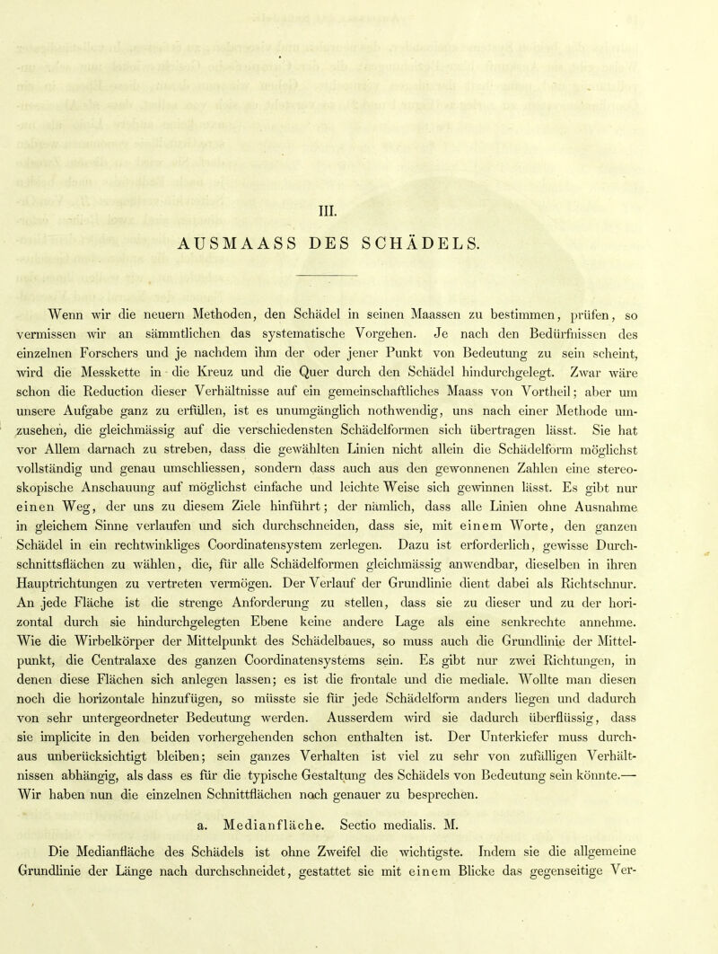 III. AUSMAASS DES SCHÄDELS. Wenn wir die neuern Methoden, den Schädel in seinen Maassen zu bestimmen, prüfen, so vermissen wir an sämintlichen das systematische Vorgehen. Je nach den Bedürfnissen des einzelnen Forschers und je nachdem ihm der oder jener Punkt von Bedeutung zu sein scheint, wird die Messkette in die Kreuz und die Quer durch den Schädel hindurchgelegt. Zwar wäre schon die Reduction dieser Verhältnisse auf ein gemeinschaftliches Maass von Vortheil; aber um unsere Aufgabe ganz zu erfüllen, ist es unumgänglich nothwendig, uns nach einer Methode um- zusehen, die gleichmässig auf die verschiedensten Schädelformen sich übertragen lässt. Sie hat vor Allem darnach zu streben, dass die gewählten Linien nicht allein die Schädelform möglichst vollständig und genau umschliessen, sondern dass auch aus den gewonnenen Zahlen eine stereo- skopische Anschauung auf möglichst einfache und leichte Weise sich gewinnen lässt. Es gibt nur einen Weg, der uns zu diesem Ziele hinführt; der nämlich, dass alle Linien ohne Ausnahme in gleichem Sinne verlaufen und sich durchschneiden, dass sie, mit einem Worte, den ganzen Schädel in ein rechtwinkliges Coordinatensystem zerlegen. Dazu ist erforderlich, gewisse Durch- schnittsflächen zu wählen, die, für alle Schädelformen gleichmässig anwendbar, dieselben in ihren Hauptrichtungen zu vertreten vermögen. Der Verlauf der Grundlinie dient dabei als Richtschnur. An jede Fläche ist die strenge Anforderung zu stellen, dass sie zu dieser und zu der hori- zontal durch sie hindurchgelegten Ebene keine andere Lage als eine senkrechte annehme. Wie die Wirbelkörper der Mittelpunkt des Schädelbaues, so muss auch die Grundlinie der Mittel- punkt, die Centralaxe des ganzen Coordinatensystems sein. Es gibt nur zwei Richtungen, in denen diese Flächen sich anlegen lassen; es ist die frontale und die mediale. Wollte man diesen noch die horizontale hinzufügen, so müsste sie für jede Schädelform anders liegen und dadurch von sehr untergeordneter Bedeutung werden. Ausserdem wird sie dadurch überflüssig, dass sie implicite in den beiden vorhergehenden schon enthalten ist. Der Unterkiefer muss durch- aus unberücksichtigt bleiben; sein ganzes Verhalten ist viel zu sehr von zufälligen Verhält- nissen abhängig, als dass es für die typische Gestaltung des Schädels von Bedeutung sein könnte.— Wir haben nun die einzelnen Schnittflächen noch genauer zu besprechen. a. Medianfläche. Sectio medialis. M. Die Medianfläche des Schädels ist ohne Zweifel die wichtigste. Indem sie die allgemeine Grundlinie der Länge nach durchschneidet, gestattet sie mit einem Blicke das gegenseitige Ver-