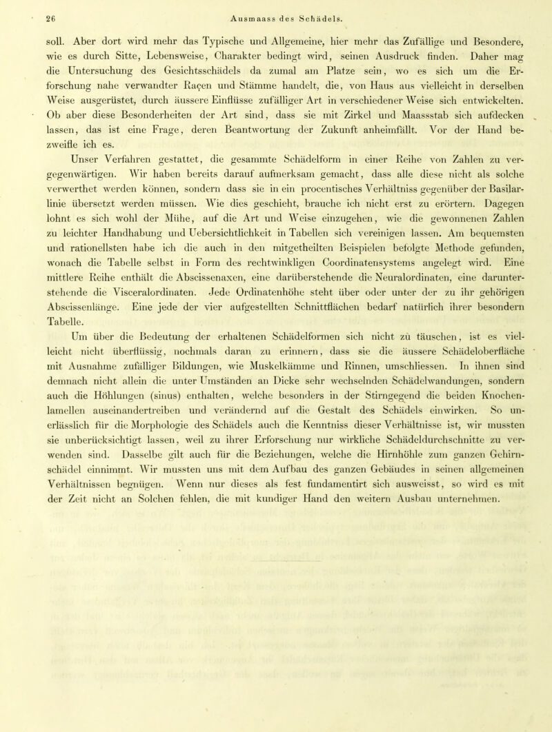 soll. Aber dort wird mehr das Typische und Allgemeine, hier mehr das Zufällige und Besondere, wie es durch Sitte, Lebensweise, Charakter bedingt wird, seinen Ausdruck finden. Daher mag die Untersuchung des Gesichtsschädels da zumal am Platze sein, wo es sich um die Er- forschung nahe verwandter Ra9en und Stämme handelt, die, von Haus aus vielleicht in derselben Weise ausgerüstet, durch äussere Einflüsse zufälliger Art in verschiedener Weise sich entwickelten. Ob aber diese Besonderheiten der Art sind, dass sie mit Zirkel und Maassstab sich aufdecken lassen, das ist eine Frage, deren Beantwortung der Zukunft anheimfällt. Vor der Hand be- zweifle ich es. Unser Verfahren gestattet, die gesammte Schädelform in einer Reihe von Zahlen zu ver- gegenwärtigen. Wir haben bereits darauf aufmerksam gemacht, dass alle diese nicht als solche verwerthet werden können, sondern dass sie in ein procentisches Verhältniss gegenüber der Basilar- linie übersetzt werden müssen. Wie dies geschieht, brauche ich nicht erst zu erörtern. Dagegen lohnt es sich wohl der Mühe, auf die Art und Weise einzugehen, wie die gewonnenen Zahlen zu leichter Handhabung und Uebersichtlichkeit in Tabellen sich vereinigen lassen. Am bequemsten und rationellsten habe ich die auch in den mitgetheilten Beispielen befolgte Methode gefunden, wonach die Tabelle selbst in Form des rechtwinkligen Coordinatensystems angelegt wird. Eine mittlere Reihe enthält die Abscissenaxen, eine darüberstehende die Neuralordinaten, eine darunter- stehende die Visceralordinaten. Jede Ordinatenhöhe steht über oder unter der zu ihr gehörigen Abscissenlänge. Eine jede der vier aufgestellten Schnittflächen bedarf natürlich ihrer besondern Tabelle. Um über die Bedeutung der erhaltenen Schädelformen sich nicht zu täuschen, ist es viel- leicht nicht überflüssig, nochmals daran zu erinnern, dass sie die äussere Schädeloberfläche mit Ausnahme zufälliger Bildungen, wie Muskelkämme und Rinnen, umschliessen. In ihnen sind demnach nicht allein die unter Umständen an Dicke sehr wechselnden Schädel wand ungen, sondern auch die Höhlungen (sinus) enthalten, welche besonders in der Stirngegend die beiden Knochen- lamellen auseinandertreiben und verändernd auf die Gestalt des Schädels einwirken. So un- erlässlich für die Morphologie des Schädels auch die Kenntniss dieser Verhältnisse ist, wir mussten sie unberücksichtigt lassen, weil zu ihrer Erforschung nur wirkliche Schädeldurchschnitte zu ver- wenden sind. Dasselbe gilt auch für die Beziehungen, welche die Hirnhöhle zum ganzen Gehirn- schädel einnimmt. Wir mussten uns mit dem Aufbau des ganzen Gebäudes in seinen allgemeinen Verhältnissen begnügen. Wenn nur dieses als fest fundamentirt sich ausweisst, so wird es mit der Zeit nicht an Solchen fehlen, die mit kundiger Hand den weitern Ausbau unternehmen.