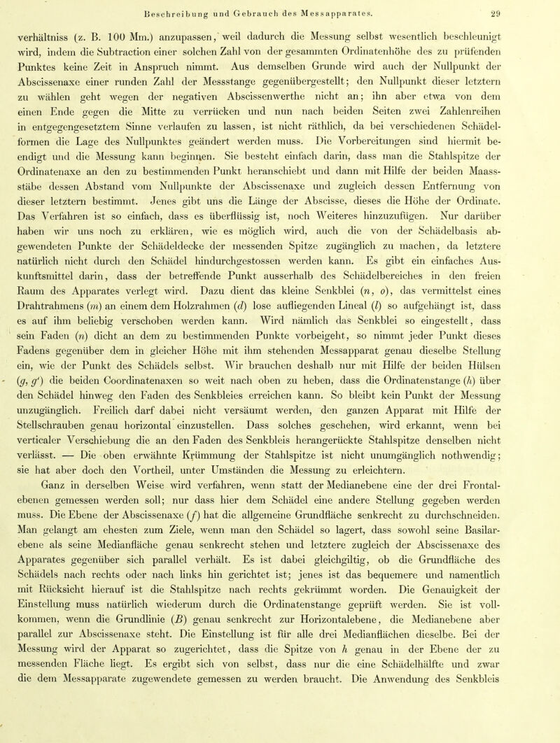 verhältniss (z. B. 100 Mm.) anzupassen, weil dadurch die Messung selbst wesentlich beschleunigt wird, indem die Subtraction einer solchen Zahl von der gesammten Ordinatenhöhe des zu prüfenden Punktes keine Zeit in Anspruch nimmt. Aus demselben Grunde wird auch der Nullpunkt der Abscissenaxe einer runden Zahl der Messstange gegenübergestellt; den Nullpunkt dieser letztem zu wählen geht wegen der negativen Abscissenwerthe nicht an; ihn aber etwa von dem einen Ende gegen die Mitte zu verrücken und nun nach beiden Seiten zwei Zahlenreihen in entseo-eno-esetztem Sinne verlaufen zu lassen, ist nicht räthlich, da bei verschiedenen Schädel- formen die Lage des Nullpunktes geändert werden muss. Die Vorbereitungen sind hiermit be- endigt und die Messung kann beginnen. Sie besteht einfach darin, dass man die Stahlspitze der Ordinatenaxe an den zu bestimmenden Punkt heranschiebt und dann mit Hilfe der beiden Maass- stäbe dessen Abstand vom Nullpunkte der Abscissenaxe und zugleich dessen Entfernung von dieser letztem bestimmt. Jenes gibt uns die Länge der Abscisse, dieses die Höhe der Ordinate. Das Verfahren ist so einfach, dass es überflüssig ist, noch Weiteres hinzuzufügen. Nur darüber haben wir uns noch zu erklären, wie es möglich wird, auch die von der Schädelbasis ab- gewendeten Punkte der Schädeldecke der messenden Spitze zugänglich zu machen, da letztere natürlich nicht durch den Schädel hindurchgestossen werden kann. Es gibt ein einfaches Aus- kunftsmittel darin, dass der betreffende Punkt ausserhalb des Schädelbereiches in den freien Raum des Apparates verlegt wird. Dazu dient das kleine Senkblei (n, o), das vermittelst eines Drahtrahmens (m) an einem dem Holzrahmen (d) lose aufliegenden Lineal (l) so aufgehängt ist, dass es auf ihm beliebig verschoben werden kann. Wird nämlich das Senkblei so eingestellt, dass sein Faden (n) dicht an dem zu bestimmenden Punkte vorbeigeht, so nimmt jeder Punkt dieses Fadens gegenüber dem in gleicher Höhe mit ihm stehenden Messapparat genau dieselbe Stellung ein, wie der Punkt des Schädels selbst. Wir brauchen deshalb nur mit Hilfe der beiden Hülsen (g, g‘) die beiden Coordinatenaxen so weit nach oben zu heben, dass die Ordinatenstange (h) über den Schädel hinweg den Faden des Senkbleies erreichen kann. So bleibt kein Punkt der Messung unzugänglich. Freilich darf dabei nicht versäumt werden, den ganzen Apparat mit Hilfe der Stellschrauben genau horizontal einzustellen. Dass solches geschehen, wird erkannt, wenn bei verticaler Verschiebung die an den Faden des Senkbleis herangerückte Stahlspitze denselben nicht verlässt. — Die oben erwähnte Krümmung der Stahlspitze ist nicht unumgänglich nothwendig; sie hat aber doch den Vortheil, unter Umständen die Messung zu erleichtern. Ganz in derselben Weise wird verfahren, wenn statt der Medianebene eine der drei Frontal- ebenen gemessen werden soll; nur dass hier dem Schädel eine andere Stellung gegeben werden muss. Die Ebene der Abscissenaxe (f) hat die allgemeine Grundfläche senkrecht zu durchschneiden. Man gelangt am ehesten zum Ziele, wenn man den Schädel so lagert, dass sowohl seine Basilar- ebene als seine Medianfläche genau senkrecht stehen und letztere zugleich der Abscissenaxe des Apparates gegenüber sich parallel verhält. Es ist dabei gleichgiltig, ob die Grundfläche des Schädels nach rechts oder nach links hin gerichtet ist; jenes ist das bequemere und namentlich mit Rücksicht hierauf ist die Stahlspitze nach rechts gekrümmt worden. Die Genauigkeit der Einstellung muss natürlich wiederum durch die Ordinatenstange geprüft werden. Sie ist voll- kommen, wenn die Grundlinie (.B) genau senkrecht zur Horizontalebene, die Medianebene aber parallel zur Abscissenaxe steht. Die Einstellung ist für alle drei Medianflächen dieselbe. Bei der Messung wird der Apparat so zugerichtet, dass die Spitze von h genau in der Ebene der zu messenden Fläche liegt. Es ergibt sich von selbst, dass nur die eine Schädelhälfte und zwar die dem Messapparate zugewendete gemessen zu werden braucht. Die Anwendung des Senkbleis