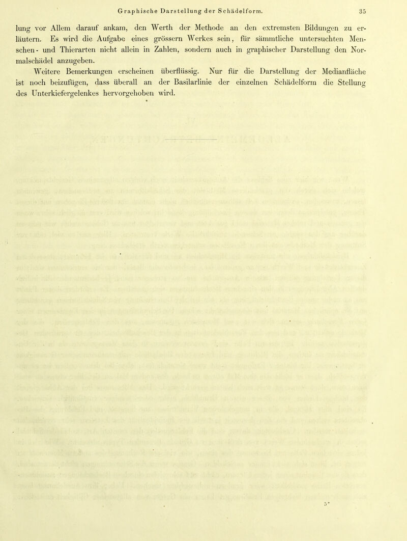 lung vor Allem darauf ankam, den Werth der Methode an den extremsten Bildungen zu er- läutern. Es wird die Aufgabe eines grossem Werkes sein, für sämmtliche untersuchten Men- schen- und Thierarten nicht allein in Zahlen, sondern auch in graphischer Darstellung den Nor- malschädel anzugeben. Weitere Bemerkungen erscheinen überflüssig. Nur für die Darstellung der Medianfläche ist noch beizufügen, dass überall an der Basilarlinie der einzelnen Schädelform die Stelluno- des Unterkiefergelenkes hervorgehoben wird.
