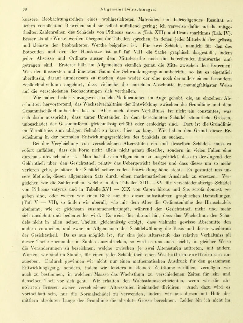 o ö kürzere Beobachtungsreihen eines wohlgesichteten Materiales ein befriedigendes Resultat zu liefern vermöchten. Bisweilen sind sie selbst auffallend gering; ich verweise dafür auf die mitge- theilten Zahlenreihen des Schädels von Pithecus satyrus (Tab. XIII) und Ursus maritimus (Tab. IV). Besser als alle Worte werden übrigens die Tabellen sprechen, in denen jeder Mittelzahl der grösste und kleinste der beobachteten Werthe beigefügt ist. Für zwei Schädel, nämlich für den des Botocuden und den der Hauskatze ist auf Taf. VIII die Sache graphisch dargestellt, indem jeder Abscisse und Ordinate ausser dem Mittelwerthe noch die betreffenden Endwerthe auf- getragen sind. Ersterer hält im Allgemeinen ziemlich genau die Mitte zwischen den Extremen. Was den äussersten und innersten Saum der Schwankungsregion anbetrifft, so ist es eigentlich überflüssig, darauf aufmerksam zu machen, dass weder der eine noch der andere einem besondern Schädelindividuum angehört, dass vielmehr die einzelnen Abschnitte in mannigfaltigster Weise auf die verschiedenen Beobachtungen sich vertheilen. Wir haben bisher vorzugsweise solche Modifikationen im Auge gehabt, die, an einzelnen Ab- schnitten hervortretend, das Wechselverhältniss der Entwicklung zwischen der Grundlinie und dem Gesammtschädel unberührt lassen. Aber auch dieses Verhältniss ist nicht ein constantes, was sich darin ausspricht, dass unter Umständen in dem berechneten Schädel sämmtliche Grössen, unbeschadet der Gesammtform, gleichmässig erhöht oder erniedrigt sind. Dort ist die Grundlinie im Verhältniss zum übrigen Schädel zu kurz, hier zu lang. Wir haben den Grund dieser Er- scheinung in der normalen Entwicklungsgeschichte des Schädels zu suchen. Bei der Vergleichung von verschiedenen Altersstufen ein und desselben Schädels muss es sofort auffallen, dass die Form nicht allein nicht genau dieselbe, sondern in vielen Fällen eine durchaus abweichende ist. Man hat dies im Allgemeinen so ausgedrückt, dass in der Jugend der Gehirntheil über den Gesichtstheil relativ das Uebergewicht besitze und dass dieses um so mehr verloren gehe, je näher der Schädel seiner vollen Entwicklungshöhe steht. Es gestattet uns un- sere Methode, diesen allgemeinen Satz durch einen mathematischen Ausdruck zu ersetzen. Ver- gleichen wir die Zahlenreihen, welche in den Tabellen XIII — XV für verscliiedenalterio'e Schädel von Pithecus satyrus und in Tabelle XVI — XIX von Capra hircus und Sus scrofa dornest, ge- geben sind, oder werfen wir einen Blick auf die diesen substituirten graphischen Darstellungen (Taf. V — VII), so finden wir überall, wie mit dem Alter die Ordinatenhöhe des Hirnschädels abnimmt, wie er gleichsam zusammenschrumpft, während der Gesichtstheil mehr und mehr sich ausdehnt und bedeutender wird. Es weist dies darauf hin, dass das Wachsthum des Schä- dels nicht in allen seinen Theilen gleichmässig erfolgt, dass vielmehr gewisse Abschnitte den andern voraneilen, und zwar im Allgemeinen der Schädelwölbung die Basis und dieser wiederum der Gesichtstheil. Da es nun möglich ist, für eine jede Altersstufe das relative Verhältniss all dieser Theile zueinander in Zahlen auszudrücken, so wird es uns auch leicht, in gleicher Weise die Veränderungen zu bezeichnen, welche zwischen je zwei Altersstufen auftreten, mit andern Worten, wir sind im Stande, für einen jeden Scliädeltheil einen Wachsthuinscoefficienten an- zugeben. Dadurch gewinnen wir nicht nur einen mathematischen Ausdruck für den gesammten Entwicklungsgang, sondern, indem wir letztem in kleinere Zeiträume zerfallen, vermögen wir auch zu bestimmen, in welchem Maasse das Wachsthum zu verschiedenen Zeiten für ein und denselben Theil vor sich geht. Wir erhalten den Wachsthumscoeffieienten, wenn wir die ab- soluten Grössen zweier verschiedener Altersstufen ineinander dividiren. Auch dazu wird es vortheilhaft sein, nur die Normalschädel zu verwenden, indem wir aus diesen mit Hilfe der mittlern absoluten Länge der Grundlinie die absolute Grösse berechnen. Leider bin ich nicht im