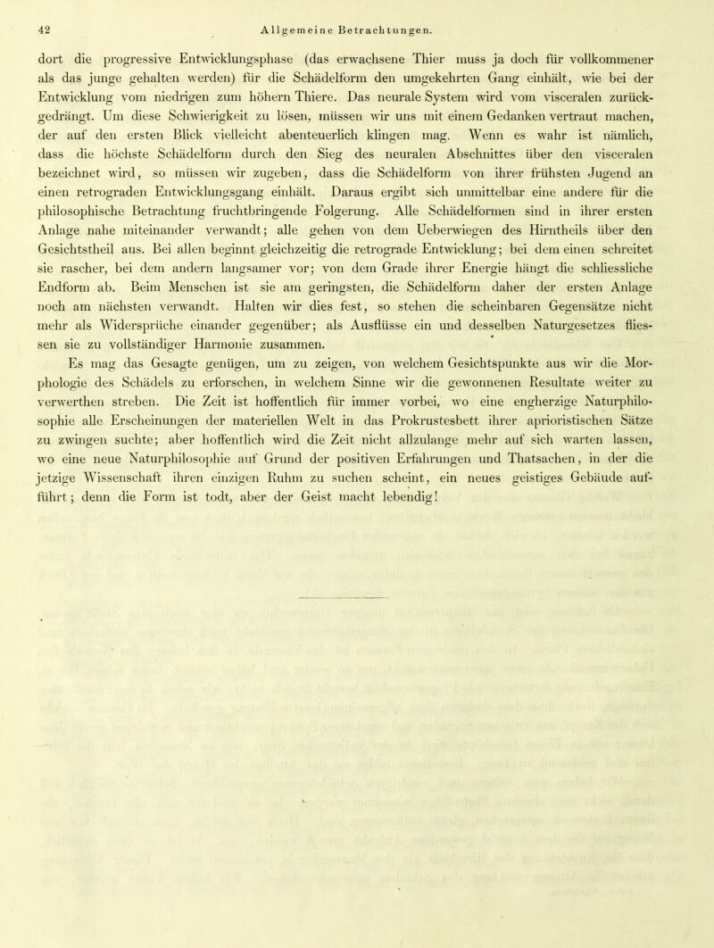 dort die progressive Entwicklungsphase (das erwachsene Thier muss ja doch für vollkommener als das junge gehalten werden) für die Schädelform den umgekehrten Gang einhält, Avie bei der Entwicklung vom niedrigen zum höhern Thiere. Das neurale System wird vom visceralen zurück- gedrängt. Um diese Schwierigkeit zu lösen, müssen Avir uns mit einem Gedanken vertraut machen, der auf den ersten Blick vielleicht abenteuerlich klingen mag. Wenn es wahr ist nämlich, dass die höchste Schädelform durch den Sieg des neuralen Abschnittes über den visceralen bezeichnet wird, so müssen wir zugeben, dass die Schädelform von ihrer frühsten Jugend an einen retrograden EntAvicklungsgang einhält. Daraus ergibt sich unmittelbar eine andere für die philosophische Betrachtung fruchtbringende Folgerung. Alle Schädelformen sind in ihrer ersten Anlage nahe miteinander verwandt; alle gehen von dem Uebenviegen des Hirntheils über den Gesichtstheil aus. Bei allen beginnt gleichzeitig die retrograde EntAvicklung; bei dem einen schreitet sie rascher, bei dem andern langsamer vor; von dem Grade ihrer Energie hängt die schliessliche Endform ab. Beim Menschen ist sie am geringsten, die Schädelform daher der ersten Anlage noch am nächsten verwandt. Halten Avir dies fest, so stehen die scheinbaren Gegensätze nicht mehr als Widersprüche einander gegenüber; als Ausflüsse ein und desselben Naturgesetzes fiies- sen sie zu vollständiger Harmonie zusammen. Es mag das Gesagte genügen, um zu zeigen, von welchem Gesichtspunkte aus Avir die Mor- phologie des Schädels zu erforschen, in Avelchem Sinne Avir die geAVonnenen Resultate weiter zu verAA'erthen streben. Die Zeit ist hoffentlich für immer vorbei, avo eine engherzige Naturphilo- sophie alle Erscheinungen der materiellen Welt in das Prokrustesbett ihrer aprioristischen Sätze zu ZAvingen suchte; aber hoffentlich wird die Zeit nicht allzulange mehr auf sich warten lassen, wo eine neue Naturphilosophie auf Grund der positiven Erfahrungen und Thatsachen, in der die jetzige Wissenschaft ihren einzigen Ruhm zu suchen scheint, ein neues geistiges Gebäude auf- führt; denn die Form ist todt, aber der Geist macht lebendig!