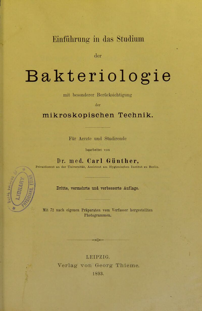 Einführung in das Studium der Bakteriologie mit besonderer Berücksichtigung der mikroskopischen Technik. Für Aerzte und Studirende bearbeitet von Dr. med. Carl Günther, Privatdocent au der Universität, Assistent am Hygienischen Institut zu Berlin. Dritte, vermehrte und verbesserte Auflage. Mit 72 nach eigenen Präparaten vom Verfasser hergestellten Photogrammen. -o©c— LEIPZIG. Verlag von Georg Thierne. 1893. I