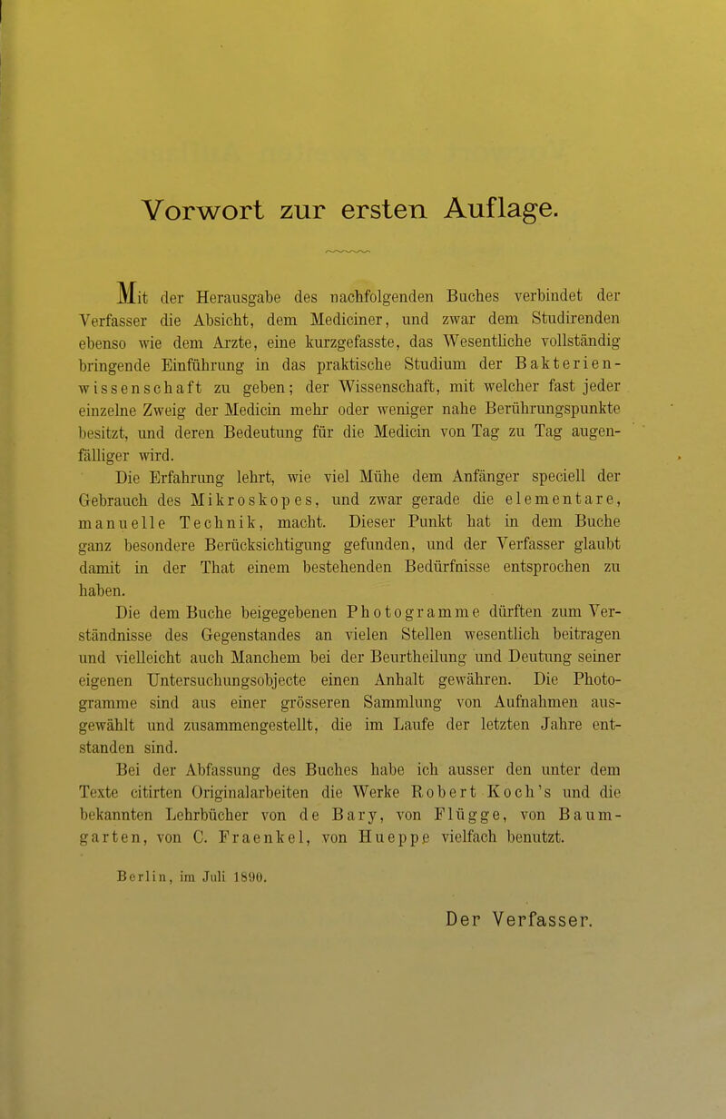 Mit der Herausgabe des nachfolgenden Buches verbindet der Verfasser die Absicht, dem Mediciner, und zwar dem Studirenden ebenso wie dem Arzte, eine kurzgefasste, das Wesentliche vollständig bringende Einführung in das praktische Studium der Bakterien- wissenschaft zu geben; der Wissenschaft, mit welcher fast jeder einzelne Zweig der Medicin mehr oder weniger nahe Berührungspunkte besitzt, und deren Bedeutung für die Medicin von Tag zu Tag augen- fälliger wird. Die Erfahrung lehrt, wie viel Mühe dem Anfänger speciell der Gebrauch des Mikroskop e s, und zwar gerade die elementare, manuelle Technik, macht. Dieser Punkt hat in dem Buche ganz besondere Berücksichtigung gefunden, und der Verfasser glaubt damit in der That einem bestehenden Bedürfnisse entsprochen zu haben. Die dem Buche beigegebenen Photogramme dürften zum Ver- ständnisse des Gegenstandes an vielen Stellen wesentlich beitragen und vielleicht auch Manchem bei der Beurtheilung und Deutung seiner eigenen Untersuchungsobjecte einen Anhalt gewähren. Die Photo- gramme sind aus einer grösseren Sammlung von Aufnahmen aus- gewählt und zusammengestellt, die im Laufe der letzten Jahre ent- standen sind. Bei der Abfassung des Buches habe ich ausser den unter dem Texte citirten Original arbeiten die Werke Robert Koch's und die bekannten Lehrbücher von de Bary, von Plügge, von Baum- garten, von C. Fraenkel, von Hueppe vielfach benutzt. Berlin, im Juli 1890.