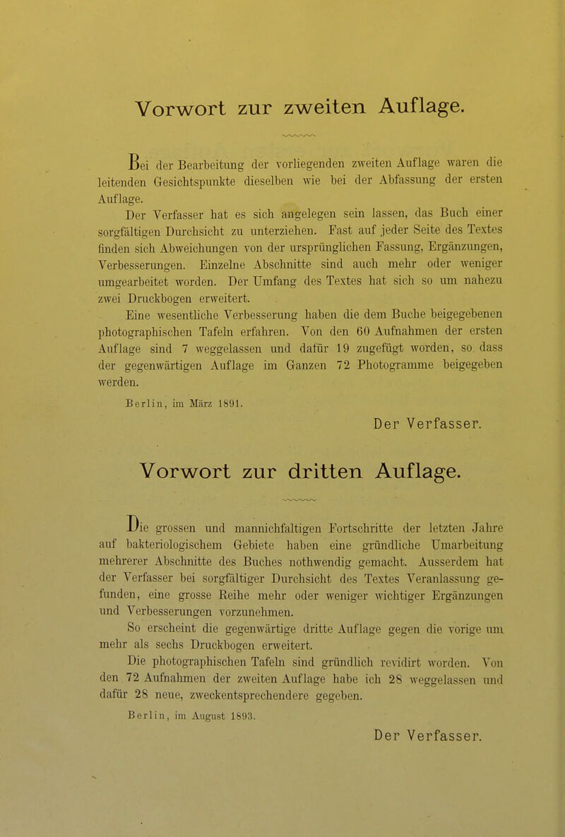 Bei der Bearbeitung der vorliegenden zweiten Auflage waren die leitenden Gesichtspunkte dieselben wie bei der Abfassung der ersten Auflage. Der Verfasser bat es sich angelegen sein lassen, das Buch einer sorgfältigen Durchsicht zu unterziehen. Fast auf jeder Seite des Textes finden sich Abweichungen von der ursprünglichen Fassung, Ergänzungen, Verbesserungen. Einzelne Abschnitte sind auch mehr oder weniger umgearbeitet worden. Der Umfang des Textes hat sich so um nahezu zwei Druckbogen erweitert. Eine wesentliche Verbesserung haben die dem Buche beigegebenen photographischen Tafeln erfahren. Von den 60 Aufnahmen der ersten Auflage sind 7 weggelassen und dafür 19 zugefügt worden, so. dass der gegenwärtigen Auflage im Ganzen 72 Photogramme beigegeben werden. Berlin, im März 1891. Der Verfasser. Vorwort zur dritten Auflage. Die grossen und manmchfaltigen Fortschritte der letzten Jahre auf bakteriologischem Gebiete haben eine gründliche Umarbeitung mehrerer Abschnitte des Buches nothwendig gemacht. Ausserdem hat der Verfasser bei sorgfältiger Durchsicht des Textes Veranlassung ge- funden, eine grosse Reihe mehr oder weniger wichtiger Ergänzungen und Verbesserungen vorzunehmen. So erscheint die gegenwärtige dritte Auflage gegen die vorige um mehr als sechs Druckbogen erweitert. Die photographischen Tafeln sind gründlich revidirt worden. Von den 72 Aufnahmen der zweiten Auflage habe ich 28 weggelassen und dafür 28 neue, zweckentsprechendere gegeben. Berlin, im August 1893. Der Verfasser.