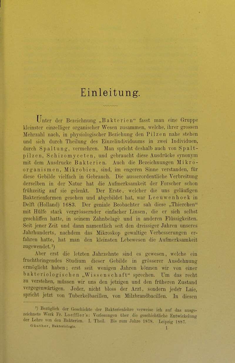 Einleitung. Unter der Bezeichnung' „Bakterien fasst man eine Gruppe kleinster einzelliger organischer Wesen zusammen, welche, ihrer grossen Mehrzahl nach, in physiologischer Beziehung den Pilzen nahe stehen und sich durch Theilung des Emzelindividuums in zwei Individuen, durch Spaltung, vermehren. Man spricht deshalb auch von Spalt- pilzen, Schizomyceten, und gehraucht diese Ausdrücke synonym mit dem Ausdrucke Bakterien. Auch die Bezeichnungen Mikro- organismen, Mikrohien, sind, im engeren Sinne verstanden, für diese Gebilde vielfach in Gebrauch. Die ausserordentliche Verbreitung derselben in der Natur hat die Aufmerksamkeit der Forscher schon frühzeitig auf sie gelenkt. Der Erste, welcher die uns geläufigen Bakterienformen gesehen und abgebildet hat, war Leeuwenhoek in Delft (Holland) 1683. Der geniale Beobachter sah diese „Thierchen mit Hülfe stark vergrössernder einfacher Linsen, die er sich selbst geschliffen hatte, in seinem Zahnbelage und in anderen Flüssigkeiten. Seit jener Zeit und dann namentlich seit den dreissiger Jahren unseres Jahrhunderts, nachdem das Mikroskop gewaltige Verbesserungen er- fahren hatte, hat man den kleinsten Lebewesen die Aufmerksamkeit zugewendet.l) Alier erst die letzten Jahrzehnte sind es gewesen, welche ein fruchtbringendes Studium dieser Gebilde in grösserer Ausdehnung ermöglicht haben; erst seit wenigen Jahren können wir von einer bakteriologischen „Wissenschaft sprechen. Um das recht zu verstehen, müssen wir uns den jetzigen und den früheren Zustand vergegenwärtigen. Jeder, nicht bloss der Arzt, sondern jeder Laie, spricht jetzt von Tuberkelbacillen, von Milzbrandbacillen. In diesen ') Bezüglich der Geschichte der Bakterienlehre verweise ich auf das ausge- zeichnete UVrk Kr. Loeffler's: Vorlesungen über die geschichtliche Entwicklung der Lehre von den Bakterion. I. Theil. Bis zum Jahre 1878. Leipzig 1887.