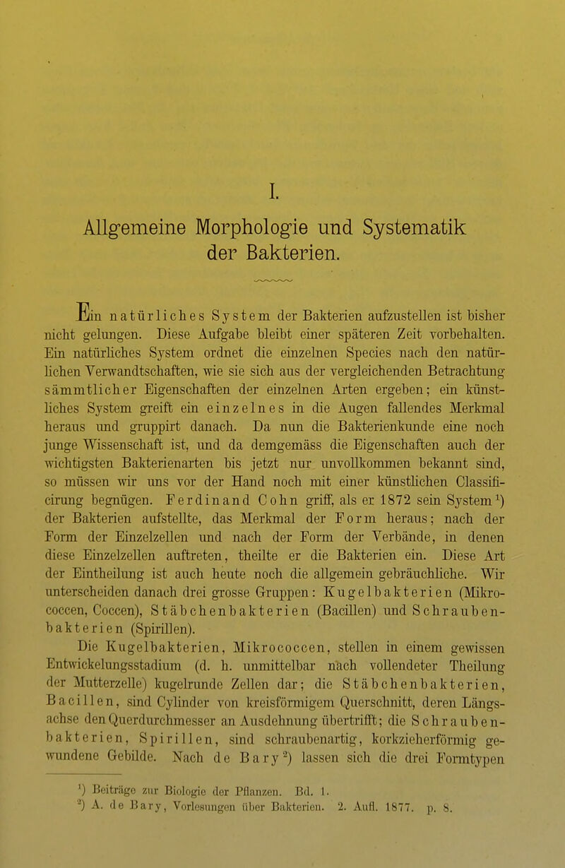 I. Allgemeine Morphologie und Systematik der Bakterien. Ein natürliches System der Bakterien aufzustellen ist bisher nicht gelungen. Diese Aufgabe bleibt einer späteren Zeit vorbehalten. Ein natürliches System ordnet die einzelnen Species nach den natür- lichen Verwandtschaften, wie sie sich aus der vergleichenden Betrachtung sämmtlicher Eigenschaften der einzelnen Arten ergeben; ein künst- liches System greift ein einzelnes in die Augen fallendes Merkmal heraus und gruppirt danach. Da nun die Bakterienkunde eine noch junge Wissenschaft ist, und da demgemäss die Eigenschaften auch der wichtigsten Bakterienarten bis jetzt nur unvollkommen bekannt sind, so müssen wir uns vor der Hand noch mit einer künstlichen Classifi- cirung begnügen. Ferdinand Cohn griff, als er 1872 sein System1) der Bakterien aufstellte, das Merkmal der Form heraus; nach der Form der Einzelzellen und nach der Form der Verbände, in denen diese Einzelzellen auftreten, theilte er die Bakterien ein. Diese Art der Eintheilung ist auch heute noch die allgemein gebräuchliche. Wir unterscheiden danach drei grosse Gruppen: Kugelbakterien (Mikro- coccen, Coccen), Stäbchenbakterien (Bacillen) und Schrauben- bakterien (Spirillen). Die Kugelbakterien, Mikrococcen, stellen in einem gewissen Entwickelungsstadium (d. h. unmittelbar nach vollendeter Theilung der Mutterzelle) kugelrunde Zellen dar; die Stäbchenbakterien, Bacillen, sind Cylinder von kreisförmigem Querschnitt, deren Längs- achse den Querdurchmesser an Ausdehnung übertrifft; die Schrauben- bakterien, Spirillen, sind schraubenartig, korkzieherförmig ge- wundene Gebilde. Nach de Bary2) lassen sich die drei Formtypen ') Beiträgo zur Biologie der Pflanzen. Bd. L.