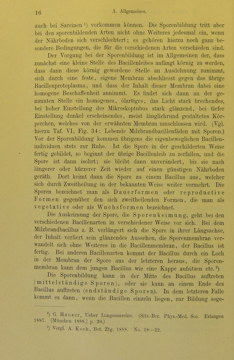 auch bei Sarcinen ') vorkommen können. Die Sporenbildung tritt aber bei den sporenbildenden Arten nicht ohne Weiteres jedesmal ein, wenn der Nährboden sich verschlechtert; es gehören hierzu noch ganz be- sondere Bedingungen, die für die verschiedenen Arten verschieden sind. Der Vorgang bei der Sporenbildung ist im Allgemeinen der, dass zunächst eine kleine Stelle des Bacillenleibes anfängt körnig zu werden, dass dann diese körnig gewordene Stelle an Ausdehnung zunimmt, sich durch eine feste, eigene Membran abschliesst gegen das übrige Bacillenprotoplasma, und dass der Inhalt dieser Membran dabei eine homogene Beschaffenheit annimmt. Es findet sich dann an der ge- nannten Stelle ein homogenes, ölartiges, das Licht stark brechendes, bei hoher Einstellung des Mikroskoptubus stark glänzend, bei tiefer Einstellung dunkel erscheinendes, meist länglichrund gestaltetes Kör- perchen, welches von der erwähnten Membran umschlossen wird. (Vgl. hierzu Taf. VI, Fig. 34: Lebende Milzbrandbacillenfäden mit Sporen.) Vor der Sporenbildung kommen übrigens die eigenbeweglichen Bacillen- individuen stets zur Ruhe. Ist die Spore in der geschilderten Weise fertig gebildet, so beginnt der übrige Bacillenleib zu zerfallen, und die Spore ist dann isolirt; sie bleibt dann unverändert, bis sie nach längerer oder kürzerer Zeit wieder auf 'einen günstigen Nährboden geräth. Dort keimt dann die Spore zu einem Bacillus aus, welcher sich durch Zweitheilung in der bekannten Weise weiter vermehrt. Die Sporen bezeichnet man als Dauerformen oder reproductive Formen gegenüber den sich zweitheilenden Formen, die man als vegetative oder als Wuchsformen bezeichnet. Die Auskeimung der Spore, die Sporenkeimung, geht bei den verschiedenen Bacillenarten in verschiedener Weise vor sich. Bei dem Milzbrandbacillus z. B. verlängert sich die Spore in ihrer Längsachse, der Inhalt verliert sein glänzendes Aussehen, die Sporenmembran ver- wandelt sich ohne Weiteres in die Bacillenmembran, der Bacillus ist fertig. Bei anderen Bacillenarten kommt der Bacillus durch ein Loch in der Membran der Spore aus der letzteren heraus, die Sporen- membran kann dem jungen Bacillus wie eine Kappe aufsitzen etc.2) Die Sporenbildung kann in der Mitte des Bacillus auftreten (mittelständige Sporen), oder sie kann an einem Ende des Bacillus auftreten (endständige Sporen). In dem letzteren Falle kommt es dann, wenn die Bacillen einzeln liegen, zur Bildung soge- *) G. Häuser, Ueber Lungensarcine. (Sitz.-Ber. Phvs.-Med. Soc. Erlangen 1887. [München 1888.] p. 20.) '-) Vergl. A. Koch, Bot. Ztg. 18S8. No. 18—22.