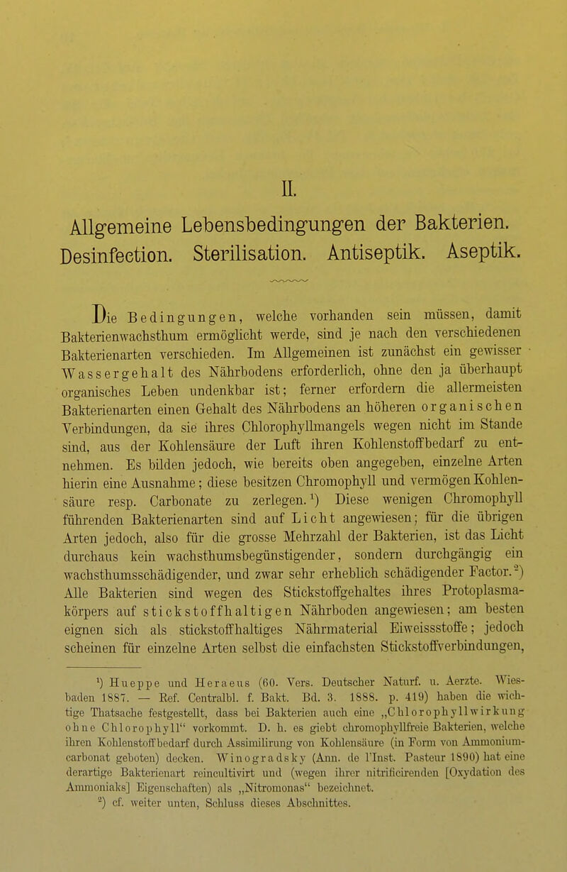 Allgemeine Lebensbedingungen der Bakterien. Desinfeetion. Sterilisation. Antiseptik. Aseptik. Die Bedingungen, welche vorhanden sein müssen, damit Bakterienwachsthum ermöglicht werde, sind je nach den verschiedenen Bakterienarten verschieden. Im Allgemeinen ist zunächst ein gewisser Wassergehalt des Nährhodens erforderlich, ohne den ja überhaupt organisches Lehen undenkbar ist; ferner erfordern die allermeisten Bakterienarten einen Gehalt des Nährhodens an höheren organischen Verbindungen, da sie ihres Chlorophyllmangels wegen nicht im Stande sind, aus der Kohlensäure der Luft ihren Kohlenstoffbedarf zu ent- nehmen. Es bilden jedoch, wie bereits oben angegeben, einzelne Arten hierin eine Ausnahme; diese besitzen Chromophyll und vermögen Kohlen- säure resp. Carbonate zu zerlegen.1) Diese wenigen Chromophyll führenden Bakterienarten sind auf Licht angewiesen; für die übrigen Arten jedoch, also für die grosse Mehrzahl der Bakterien, ist das Licht durchaus kein wachsthumsbegünstigender, sondern durchgängig ein wachsthumsschädigender, und zwar sehr erheblich schädigender Factor.'2) Alle Bakterien sind wegen des Stickstoffgehaltes ihres Protoplasma- körpers auf stickstoffhaltigen Nährboden angewiesen; am besten eignen sich als stickstoffhaltiges Nährmaterial Eiweissstoffe; jedoch scheinen für einzelne Arten selbst die einfachsten Stickstoffverbindungen, 1) Hueppe und Heraeus (60. Vers. Deutscher Naturf. u. Aerzte. Wies- baden 1887. — Eef. Centralbl. f. Bakt. Bd. 3. 188S. p. 419) haben die wich- tige Thatsache festgestellt, dass bei Bakterien auch eine „ChlorophyllWirkung ohne Chlorophyll vorkommt. D. h. es giebt chromophyllfreie Bakterien, welche ihren Kohlenstoff bedarf durch Assimilirung von Kohlensäure (in Form von Ammonium- carbonat geboten) decken. Winogradsky (Ann. de l'Inst. Pasteur 1890) hat eine derartige Bakterienart reincultivirt und (wegen ihrer nitrificirenden [Oxydation dos Ammoniaks] Eigenschaften) als „Nitromonas bezeichnet, 2) cf. weiter unten, Schluss dieses Abschnittes.