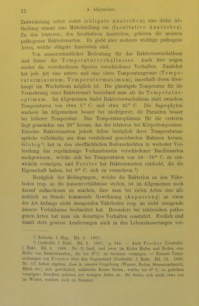 Entwickelung sofort sistirt (obligate Anaeroben), eine dritte Ab- teilung nimmt eine Mittelstellung ein (facultative Anaeroben). Zu den letzteren, den facultativen Anaeroben, geboren die meisten pathogenen Bakterienarten. Es giebt aber mehrere wichtige pathogene Arten, welche obligate Anaeroben sind. Von ausserordentlicher Bedeutung für das Bakterienwachsthum sind ferner die Temperatur Verhältnisse. Auch hier zeigen wieder die verschiedenen Species verschiedenes Verhalten. Zunächst hat jede Art eine untere und eine obere Temperaturgrenze (Tempe- raturminimum, Temperaturmaximum), innerhalb deren über- haupt ein Wachsthum möglich ist. Die günstigste Temperatur für die Vermehrung einer Bakterienart bezeichnet man als ihr Temperatur- optimum. Im Allgemeinen findet Bakterienwachsthum statt zwischen Temperaturen von etwa 5° C. und etwa 45° C Die Saprophyten wachsen im Allgemeinen besser bei niedrigerer, die Parasiten besser bei höherer Temperatur. Das Temperaturoptimum für die ersteren hegt gemeinhin um 20° herum, das der letzteren bei Körpertemperatur. Einzelne Bakterienarten jedoch fallen bezüglich ihrer Temperaturan- sprüche vollständig aus dem vorstehend gezeichneten Rahmen heraus. G1 o b i gx) hat in den oberflächlichen Bodenschichten in weitester Ver- breitung das regelmässige Vorhandensein verschiedener Bacillenarten nachgewiesen, welche sich bei Temperaturen von 50—70° C. zu ent- wickeln vermögen, und Forst er hat Bakterienarten entdeckt, die die Eigenschaft haben, bei 0° C. sich zu vermehren.2) Bezüglich der Bedingungen, welche die Bakterien an den Nähr- boden resp. an die Aussenverhältnisse stellen, ist im Allgemeinen noch darauf aufmerksam zu machen, dass man bei vielen Arten eine all- mählich zu Stande kommende Gewöhnung (Anpassung) an einen der Art Anfangs nicht zusagenden Nährboden resp. an nicht zusagende äussere Verhältnisse beobachtet hat. Besonders bei zahlreichen patho- genen Arten hat man ein derartiges Verhalten constatirt. Freilich sind damit stets gewisse Aenderungen auch in den Lebensäusserungen ver- x) Zeitschr. f. Hyg. Bd. 3. 18S7. -) Centralbl. f. Bakt. Bd. 2. 1S87. p. 340. — Auch Fischer (Centralbl. f. Bakt. Bd. 4. 1888. No. 3) fand, und zwar im Kieler Halen und Boden, eine Eeihe von Bakterienarten, die bei 0° C. zu wachsen vermögen. — Fernere Unter- suchungen von Forster über den Gegenstand (Centralbl. f. Bakt. Bd. 12. L892. No. 13) haben ergeben, dass in unserer Umgebung (Wasser, Boden, Strassenschniutz, Milch etc.) sich gewöhnlich zahlreiche Keime finden, welche bei 0° C. zu gedeihen vermögen; dieselben gehören nur wenigen Arten zu. Sie finden sich nicht etwa nur im Winter, sondern auch im Summer.