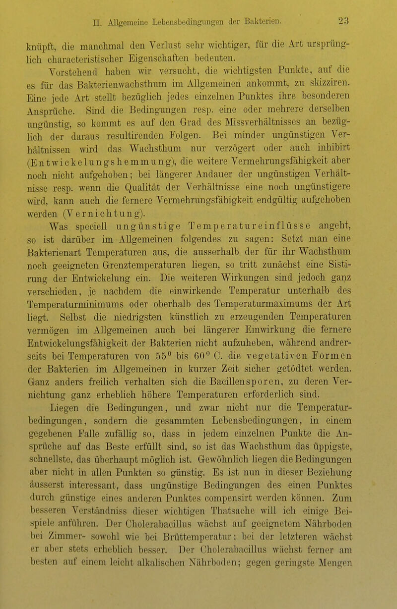 knüpft, die manchmal den Verlust sehr wichtiger, für die Art ursprüng- lich charaeteristischer Eigenschaften bedeuten. Vorstehend haben wir versucht, die wichtigsten Punkte, auf die es für das Bakterienwachsthum im Allgemeinen ankommt, zu skizziren. Eine jede Art stellt bezüglich jedes einzelnen Punktes ihre besonderen Ansprüche. Sind die Bedingungen resp. eine oder mehrere derselben ungünstig, so kommt es auf den Grad des Missverhältnisses an bezüg- lich der daraus resultirenden Folgen. Bei minder ungünstigen Ver- hältnissen wird das Wachsthum nur verzögert oder auch mhibirt (E n t w i c k e 1 u n g s h e m m u n g), die weitere Vermehrungsfähigkeit aber noch nicht aufgehoben; bei längerer Andauer der ungünstigen Verhält- nisse resp. wenn die Qualität der Verhältnisse eine noch ungünstigere wird, kann auch die fernere Vermehrungsfähigkeit endgültig aufgehoben werden (Vernichtung). Was speciell ungünstige Temperatureinflüsse angeht, so ist darüber im Allgemeinen folgendes zu sagen: Setzt man eine Bakterienart Temperaturen aus, die ausserhalb der für ihr Wachsthum noch geeigneten Grenztemperaturen hegen, so tritt zunächst eine Sisti- rung der Entwickelung ein. Die weiteren Wirkungen sind jedoch ganz verschieden, je nachdem die einwirkende Temperatur unterhalb des Temperaturminimums oder oberhalb des Temperaturmaximums der Art hegt. Selbst die niedrigsten künstlich zu erzeugenden Temperaturen vermögen im Allgemeinen auch bei längerer Einwirkung die fernere Entwickelungsfähigkeit der Bakterien nicht aufzuheben, während andrer- seits bei Temperaturen von 55° bis 60° C. die vegetativen Formen der Bakterien im Allgemeinen in kurzer Zeit sicher getödtet werden. Ganz anders freilich verhalten sich die Bacillen sporen, zu deren Ver- nichtung ganz erheblich höhere Temperaturen erforderlich sind. Liegen die Bedingungen, und zwar nicht nur die Temperatur- bedingungen, sondern die gesammten Lebensbedingungen, in einem gegebenen Falle zufällig so, dass in jedem einzelnen Punkte die An- sprüche auf das Beste erfüllt sind, so ist das Wachsthum das üppigste, schnellste, das überhaupt möglich ist. Gewöhnlich hegen die Bedingungen aber nicht in allen Punkten so günstig. Es ist nun in dieser Beziehung äusserst interessant, dass ungünstige Bedingungen des einen Punktes durch günstige eines anderen Punktes compensirt werden können. Zum besseren Verständniss dieser wichtigen Thatsache will ich einige Bei- spiele anführen. Der Cholerabacillus wächst auf geeignetem Nährboden bei Zimmer- sowohl wie bei Brüttemperatur; bei der letzteren wächst er aber stets erheblich besser. Der Cholerabacillus wächst ferner am besten auf einem leicht alkalischen Nährboden; gegen geringste Mengen