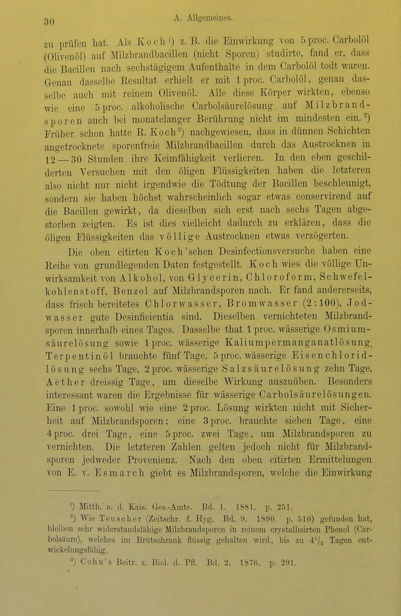 zu prüfen hat. Als Koch1) z.B. die Einwirkung von 5proc. Carbolöl (Olivenöl) auf Milzhrandhacillen (nicht Sporen) studirte, fand er, dass die Bacillen nach sechstägigem Aufenthalte in dem Carbolöl todt waren. Genau dasselbe Resultat erhielt er mit 1 proc. Carbolöl, genau das- selbe auch mit reinem Olivenöl. Alle diese Körper wirkten, ebenso wie eine 5proc. alkoholische Carbolsäurelösung auf Milzbrand- sporen auch bei monatelanger Berührung nicht im mindesten ein.2) Früher schon hatte R. Koch3) nachgewiesen, dass in dünnen Schichten angetrocknete sporenfreie Milzbrandbacillen durch das Austrocknen in 12 30 Stunden ihre Keimfähigkeit verlieren. In den eben geschü- derten Versuchen mit den öligen Flüssigkeiten haben die letzteren also nicht nur nicht irgendwie die Tödtung der Bacillen beschleunigt, sondern sie haben höchst wahrscheinlich sogar etwas conservirend auf die Bacillen gewirkt, da dieselben sich erst nach sechs Tagen abge- storben zeigten. Es ist dies vielleicht dadurch zu erklären, dass die öligen Flüssigkeiten das völlige Austrocknen etwas verzögerten. Die oben citirten Koch'sehen Desinfectionsversuche haben eine Reihe von grundlegenden Daten festgestellt. Koch wies die völlige Un- wirksamkeit von Alkohol, von Glycerin, Chloroform, Schwefel- kohlenstoff, Benzol auf Milzbrandsporen nach. Er fand andererseits, dass frisch bereitetes Chlorwasser, Bromwasser (2:100), Jod- wasser gute Desinficientia sind. Dieselben vernichteten Milzbrand- sporen innerhalb eines Tages. Dasselbe that lproc. wässerige Osmium- säurelösung sowie lproc. wässerige Kaliumpermanganatlösung. Terpentinöl brauchte fünf Tage, 5proc. wässerige Eisenchlorid- lösung sechs Tage, 2proc. wässerige Salzsäurelösung zehn Tage, Aether dreissig Tage, um dieselbe Wirkung auszuüben. Besonders interessant waren die Ergebnisse für wässerige Carbolsäurelösungen. Eine 1 proc. sowohl wie eine 2 proc. Lösung wirkten nicht mit Sicher- heit auf Milzbrandsporen; eine 3proc. brauchte sieben Tage, eine 4proc. drei Tage, eine 5proc. zwei Tage, um Milzbrandsporen zu vernichten. Die letzteren Zahlen gelten jedoch nicht für Milzbrand- sporen jedweder Provenienz. Nach den oben citirten Ermittelungen von E. v. Esmarch giebt es Milzbrandsporen, welche die Einwirkung J) Mitth. a. d. Kais. Ges.-Amte. Bd. 1. 1881. p. 251. -) Wie Teuscher (Zeitsclir. f. Hyg. Bd. 9. 1890. p. 510) gefunden hat, bleiben sebr widerstandsfähige NLilzbrandsporen in reinem crystallisirten Phenol (Car- bolsäure), welches im Brutschrank flüssig gehalten wird, bis zu 41/.» Tagen ent- wicklungsfähig. 8) Cobn's Beitr. z. Biol. d. Pfl. Bd. 2. 1S7G. p. 291.