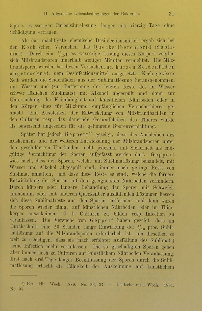 5proc. wässeriger Carbolsäurelösung länger als vierzig Tage ohne Schädigung ertragen. Als das mächtigste chemische Desinfectionsmittel ergab sich bei den Koch'sehen Versuchen das Quecksilberchlorid (Subli- mat). Durch eine '/toProc- wässerige Lösung dieses Körpers zeigten sich Milzbrandsporen innerhalb weniger Minuten vernichtet. Die Milz- brandsporen wurden bei diesen Versuchen, an kurzen Seidenfäden a n g e t r o c k n e t, dem Desinfectionsmittel ausgesetzt. Nach gewisser Zeit wurden die Seidenfäden aus der Sublimatlösung herausgenommen, mit Wasser und (zur Entfernung der letzten Reste des in Wasser schwer löslichen Sublimats) mit Alkohol abgespült und dann zur Untersuchung der Keimfähigkeit auf künstlichen Nährboden oder in den Körper eines für Milzbrand empfänglichen Versuchsthieres ge- bracht. Ein Ausbleiben der Entwickelung von Milzbrandbacillen in den Culturen resp. das dauernde Gesundbleiben des Thieres wurde als beweisend angesehen für die gelungene Sporenvernichtung. Später hat jedoch G-eppert1) gezeigt, dass das Ausbleiben des Auskeimens und der weiteren Entwickelung der Milzbrandsporen unter den geschilderten Umständen nicht jedesmal mit Sicherheit als end- gültige Vernichtung der Sporen aufgefasst werden darf. Geppert wies nach, dass den Sporen, welche mit Sublimatlösung behandelt, mit Wasser und Alkohol abgespült sind, immer noch geringe Reste von Sublimat anhaften, und dass diese Reste es sind, welche die fernere Entwickelung der Sporen auf den geeignetsten Nährböden verhindern. Durch kürzere oder längere Behandlung der Sporen mit Schwefel- ammonium oder mit anderen Quecksilber ausfällenden Lösungen liessen sich diese Sublimatreste aus den Sporen entfernen, und dann waren die Sporen wieder fähig, auf künstlichen Nährböden oder im Thier- körper auszukeimen, d. h. Culturen zu bilden resp. Infection zu veranlassen. Die Versuche von Geppert haben gezeigt, dass im Durchschnitt eine 20 Stunden lange Einwirkung der 1/10 proc. Subli- matlösting auf die Milzbrandsporen erforderlich ist, um dieselben so weit zu schädigen, dass sie (nach erfolgter Ausfällung des Sublimats) keine Infection mein- veranlassen. Die so geschädigten Sporen geben aber immer noch zu Culturen auf künstlichem Nährboden Veranlassung. Ersl nach drei Tage langer Beeinflussung der Sporen durch die Subli- matlösung erlischt die Fähigkeit der Auskeimung auf künstlichem l) Berl. klin. Woch. L889. No. 36, 37. — Deutsch,- med. Wocb. L891 No. 37.