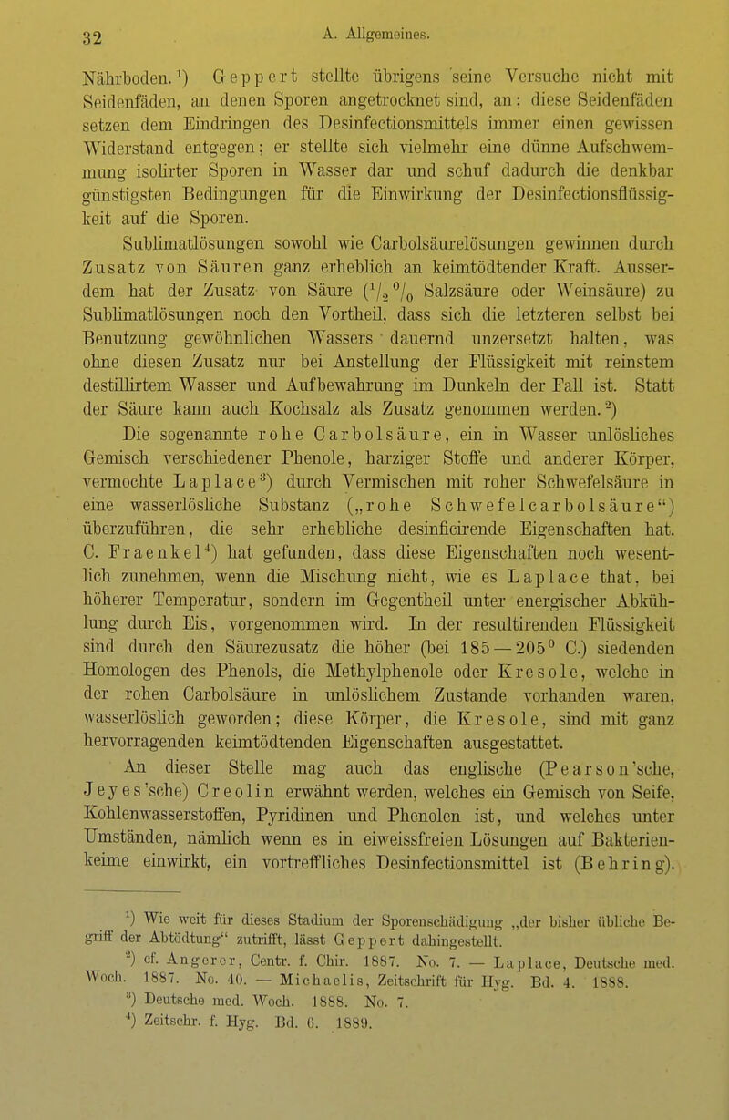 Nährboden.1) Geppert stellte übrigens seine Versuche nicht mit Seidenfäden, an denen Sporen angetrocknet sind, an; diese Seidenfäden setzen dem Eindringen des Desinfectionsmittels immer einen gewissen Widerstand entgegen; er stellte sich vielmehr eine dünne Aufschwem- mung isolirter Sporen in Wasser dar und schuf dadurch die denkbar günstigsten Bedingungen für die Einwirkung der Desinfectionsflüssig- keit auf die Sporen. Sublimatlösungen sowohl wie Carbolsäurelösungen gewinnen durch Zusatz von Säuren ganz erheblich an keimtödtender Kraft. Ausser- dem hat der Zusatz von Säure (1/20/0 Salzsäure oder Weinsäure) zu Sublimatlösungen noch den Vortheil, dass sich die letzteren selbst bei Benutzung gewöhnlichen Wassers dauernd unzersetzt halten, was ohne diesen Zusatz nur bei Anstellung der Flüssigkeit mit reinstem destillirtem Wasser und Aufbewahrung im Dunkeln der Fall ist. Statt der Säure kann auch Kochsalz als Zusatz genommen werden.'2) Die sogenannte rohe CarbÖlsäure, ein in Wasser unlösliches Gemisch verschiedener Phenole, harziger Stoffe und anderer Körper, vermochte Laplace3) durch Vermischen mit roher Schwefelsäure in eine wasserlösliche Substanz („rohe Schwefelcarbolsäure) überzuführen, die sehr erhebliche desinficirende Eigenschaften hat. C. Fraenkel4) hat gefunden, dass diese Eigenschaften noch wesent- lich zunehmen, wenn die Mischung nicht, wie es Laplace that, bei höherer Temperatur, sondern im Gegentheil unter energischer Abküh- lung durch Eis, vorgenommen wird. In der resultirenden Flüssigkeit sind durch den Säurezusatz die höher (bei 185 — 205° C.) siedenden Homologen des Phenols, die Methylphenole oder Kresole, welche in der rohen Carbolsäure in unlöslichem Zustande vorhanden waren, wasserlöslich geworden; diese Körper, die K r e s o 1 e, sind mit ganz hervorragenden keimtödtenden Eigenschaften ausgestattet. An dieser Stelle mag auch das englische (P e a r s o n 'sehe, J e y e s 'sehe) C r e o 1 i n erwähnt werden, welches ein Gemisch von Seife, Kohlenwasserstoffen, Pyridinen und Phenolen ist, und welches unter Umständen, nämlich wenn es in eiweissfreien Lösungen auf Bakterien- keime einwirkt, ein vortreffliches Desinfectionsmittel ist (Behring). *) Wie weit für dieses Stadium der Sporenschiidigung „der bisher übliche Be- griff der Abtödtung zutrifft, lässt Geppert dahingestellt. a) cf. Angerer, Centr. f. Chir. 1887. No. 7. — Laplace, Deutsche med. Woch. 1887. No. 40. — Michaelis, Zeitschrift für Hyg. Bd. 4. 1888. 3) Deutsche med. Woch. 1888. No. 7. *) Zeitschr. f. Hyg. Bd. 6. 1889.