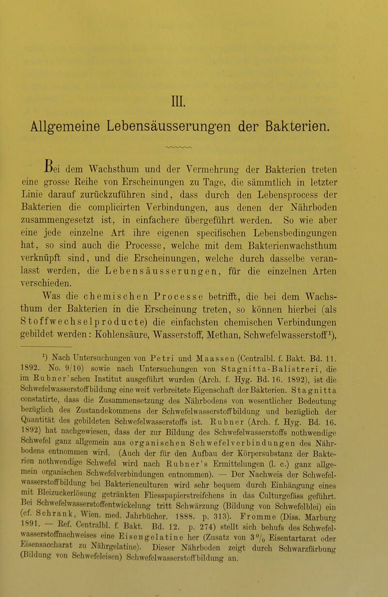in. Allgemeine Lebensäusserungen der Bakterien. Bei dem Wachsthum und der Vermehrung der Bakterien treten eine grosse Reihe von Erscheinungen zu Tage, die sämmtlich in letzter Linie darauf zurückzuführen sind, dass durch den Lebensprocess der Bakterien die complicirten Verbindungen, aus denen der Nährboden zusammengesetzt ist, in einfachere übergeführt werden. So wie aber eine jede einzelne Art ihre eigenen specifischen Lebensbedingungen hat, so sind auch die Processe, welche mit dem Bakterienwachsthum verknüpft sind, und die Erscheinungen, welche durch dasselbe veran- lasst werden, die Lebensäusserungen, für die einzelnen Arten verschieden. Was die chemischen Processe betrifft, die bei dem Wachs- thum der Bakterien in die Erscheinung treten, so können hierbei (als Stoffwechselpröducte) die einfachsten chemischen Verbindungen gebildet werden: Kohlensäure, Wasserstoff, Methan, Schwefelwasserstoff1), J) Nach Untersuchungen von Petri und Maassen (Centralbl. f. Bakt. Bd. 11. 1892. No. 9/10) sowie nach Untersuchungen von Stagnitta-Balistreri, die im Eubner'sehen Institut ausgeführt wurden (Arch. f. Hyg. Bd. 16. 1892), ist die Schwefelwasserstoff bildung eine weit verbreitete Eigenschaft der Bakterien. Stagnitta constatirte, dass die Zusammensetzung des Nährbodens von wesentlicher Bedeutung bezüglich des Zustandekommens der Schwefelwasserstoffbildung und bezüglich der Quantität des gebildeten Schwefelwasserstoffs ist. Kubner (Arch. f. Hyg. Bd. 16. 1892) hat nachgewiesen, dass der zur Bildung des Schwefelwasserstoffs nothwendige Schwefel ganz allgemein aus organischen Schwefelverbindungen des Nähr- bodens entnommen wird. (Auch der für den Aufbau der Körpersubstanz der Bakte- rien nothwendige Schwefel wird nach Eubn er's Ermittelungen (1- c.) ganz allge- mein organischen Schwefelverbindungen entnommen). — Der Nachweis der Schwefel- wasserstoffbildung bei Bakterienculturen wird sehr bequem durch Einhängung eines mit Bleizuckerlösung getränkten Fhesspapierstreifchons in das Culturgefäss geführt. Bei Schwefelwasserstoffentwickelung tritt Schwärzung (Bildung von Schwefelblei) ein (ef. Schrank, Wien. med. Jahrbücher. 1888. p. 313). Fromme (Diss. Marburg 1891, Ref. Centralbl. f. Bakt. Bd. 12. p. 274) steht sich behufs des Schwefef- wasserstoffnachweises eine Ei seng elatine her (Zusatz von 3°/0 Eisentartarat oder Eisensaccharal zu Nährgelatine). Dieser Nährboden zeigt durch Sohwarzfärbung (Bildung von Schwefeleisen) Schwefelwasserstoffbildung an.