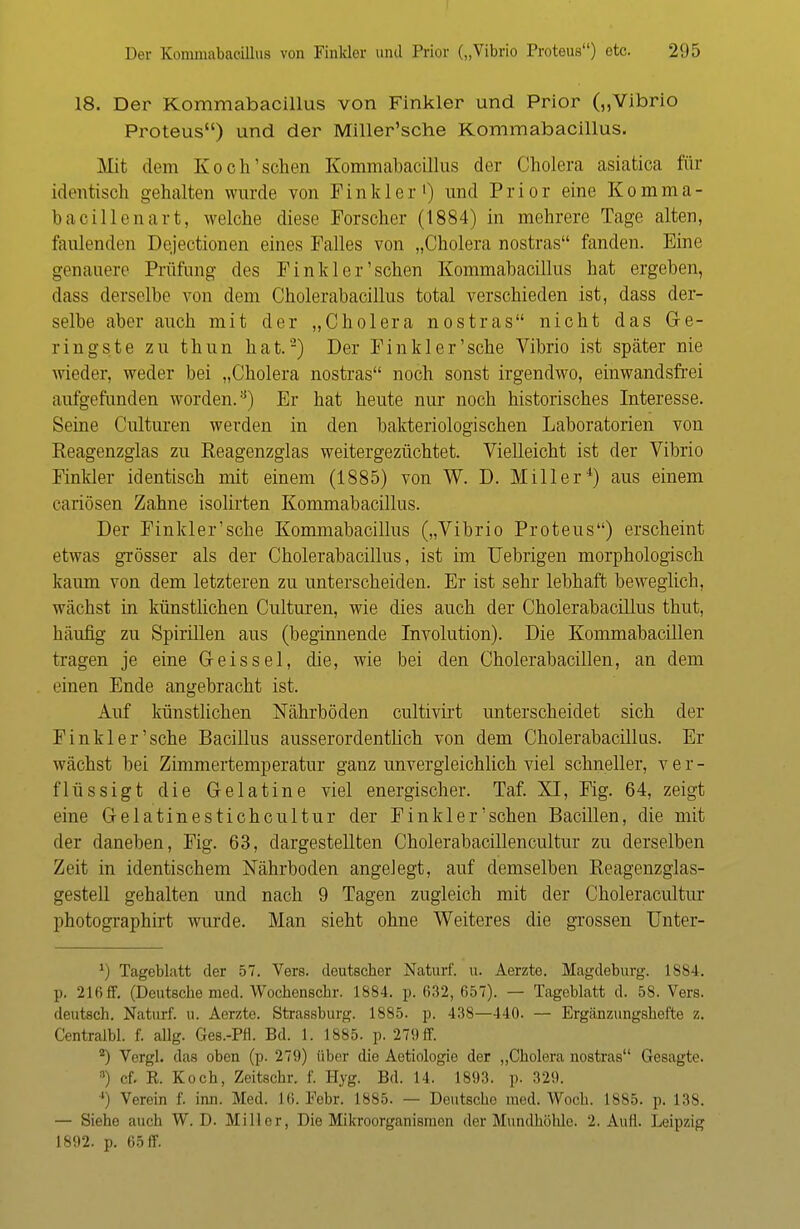 18. Der Kommabacillus von Finkler und Prior („Vibrio Proteus) und der Miller'sche Kommabacillus. Mit dem Koch'sehen Kommabacillus der Cholera asiatica für identisch «ehalten wurde von Pin kl er1) und Prior eine Komma- bacillenart, welche diese Forscher (1884) in mehrere Tage alten, faulenden Dejectionen eines Falles von „Cholera nostras fanden. Pine genauere Prüfung des Finkler'sehen Kommabacillus hat ergeben, dass derselbe von dem Cholerabacillus total verschieden ist, dass der- selbe aber auch mit der „Cholera nostras nicht das Ge- ringste zu thun hat.'2) Der Finkler'sehe Vibrio ist später nie wieder, weder bei „Cholera nostras noch sonst irgendwo, einwandsfrei aufgefunden worden.8) Er hat heute nur noch historisches Interesse. Seine Culturen werden in den bakteriologischen Laboratorien von Reagenzglas zu Reagenzglas weitergezüchtet. Vielleicht ist der Vibrio Finkler identisch mit einem (1885) von W. D. Miller4) aus einem eariösen Zahne isolirten Kommabacillus. Der Finkler'sehe Kommabacillus („Vibrio Proteus) erscheint etwas grösser als der Cholerabacillus, ist im Uebrigen morphologisch kaum von dem letzteren zu unterscheiden. Er ist sehr lebhaft beweglich, wächst in künstlichen Culturen, wie dies auch der Cholerabacillus thut, häufig zu Spirillen aus (beginnende Involution). Die Kommabacillen tragen je eine Geis sei, die, wie bei den Cholerabacillen, an dem einen Ende angebracht ist. Auf künstlichen Nährböden cultivirt unterscheidet sich der Finkler'sehe Bacillus ausserordentlich von dem Cholerabacillus. Er wächst bei Zimmertemperatur ganz unvergleichlich viel schneller, ver- flüssigt die Gelatine viel energischer. Taf. XI, Fig. 64, zeigt eine Gelatinestichcultur der Finkler'sehen Bacillen, die mit der daneben, Fig. 63, dargestellten Cholerabacillencultur zu derselben Zeit in identischem Nährboden angelegt, auf demselben Reagenzglas- gestell gehalten und nach 9 Tagen zugleich mit der Choleracultur photographirt wurde. Man sieht ohne Weiteres die grossen Unter- x) Tageblatt der 57. Vers, deutscher Naturf. u. Aerzte. Magdeburg. 1884. p. 216 ff. (Deutsche med. Wocbenschr. 1884. p. 632, 657). — Tageblatt d. 58. Vers, deutsch. Naturf. u. Aerzte. Strassburg. 1885. p. 438—440. — Ergänzungshefte z. Centralbl. f. aUg. Ges.-Pfl. Bd. 1. 1885. p. 279 ff. *) Vergl. das oben (p. 279) über die Aetiologie der „Cholera nostras Gesagt«1. s) cf. R. Koch, Zeitschr. f. Hyg. Bd. 14. 1893. p. 329. •') Verein f. inn. Med. 16. Febr. 1885. — Deutsche med. Woch. 1885. p. 138. — Sieho auch W. D. Miller, Die Mikroorganismen der Mundhöhle. 2. Aull. Leipzig 1892. p. 65 ff.