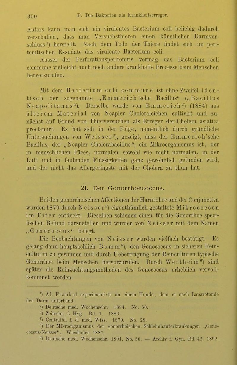Auturs kann man sich ein virulentes Baoterium coli beliebig dadurch verschaffen, dass man Versuchstieren einen künstlichen Darmver- schlussl) herstellt. Nach dem Tode der Thiere findet sich im peri- tonitischen Exsudate das virulente Bacterium coli. Ausser der Perforationsperitonitis vermag das Bacterium coli commune vielleicht auch noch andere krankhafte Processe beim Menschen hervorzurufen. Mit dem Bacterium coli commune ist ohne Zweifel i d e n - tisch der sogenannte „Emmerich'sche Bacillus („Bacillus Neapolitanus). Derselbe wurde von Emmerich2) (1884) aus älterem Material von Neapler Choleraleichen cultivirt und zu- nächst auf Grund von Thierversuchen als Erreger der Cholera asiatica proclamirt. Es hat sich in der Eolge, namentlich durch gründliche Untersuchungen von Weisser3), gezeigt, dass der Emme rieh'sehe Bacillus, der „Neapler Cholerabacillus, ein Mikroorganismus ist, der in menschlichen Fäces, normalen sowohl wie nicht normalen, in der Luft und in faulenden Flüssigkeiten ganz gewöhnlich gefunden wird, und der nicht das Allergeringste mit der Cholera zu thun hat. 21. Der Gonorrhoecoccus. Bei den gonorrhoischen Affectionen der Harnröhre und der Conjunctiva wurden 1879 durch Neisser4) eigentümlich gestaltete Mikrococcen im Eiter entdeckt. Dieselben schienen einen für die Gonorrhoe speci- fischen Befund darzustellen und wurden von Neisser mit dem Namen „Gonococcus belegt. Die Beobachtungen von Neisser wurden vielfach bestätigt. Es gelang dann hauptsächlich B u m m5), den Gonococcus in sicheren Rein- culturen zu gewinnen und durch Uebertragung der Reinculturen typische Gonorrhoe beim Menschen hervorzurufen. Durch Wertheim0) sind später die Reinzüchtungsmethoden des Gonococcus erheblich vervoll- kommnet worden. ') AI. Frankel experimentirte an einem Hunde, dem er nach Laparotomie den Darm unterband. '-) Deutsche med. Wochenschr. 1884. No. 50. 3) Zeitschr. f. Hyg. Bd. 1. 1886. 4) Centralbl. f. d. med. Wiss. 1879. No. 28. 5) Der Mikroorganismus der gonorrhoischen Schleimliauterkrankungerj „Goao- coccus-Neisser. Wiesbaden 1887. ) Deutsche med. Wochenschr. 1801. No. 50. — Archiv f. Gyn. Bd. 42. 1S92.