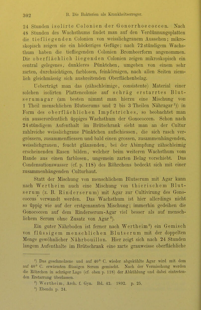 24 Stunden isplirte Colonien der Gonorrhoe coccen. Nach 48 Stunden des Wachstkums findet man auf den Verdünnungsplatten die tiefliegenden Colonien von weisslichgrauem Aussehen; mikro- skopisch zeigen sie ein höckeriges Gefüge; nach 72stündigem Wachs- thum haben die tiefliegenden Colonien Brombeerform angenommen. Die oberflächlich liegenden Colonien zeigen mikroskopisch ein central gelegenes, dunkleres Pünktchen, umgeben von einem sehr zarten, durchsichtigen, farblosen, feinkörnigen, nach allen Seiten ziem- lich gleichmässig sich ausbreitenden Oberflächenbelag. Ueberträgt man das (zähschleimige, consistente) Material einer solchen isolirten Plattencolonie auf schräg erstarrtes Blut- serum agar (am besten nimmt man hierzu eine Mischung von 1 Theil menschlichen Blutserums und 2 bis 3 Theilen Nähragar1)) in Form des oberflächlichen Impfstriches, so beobachtet man ein ausserordentlich üppiges Wachsthum der Gonococcen. Schon nach 24 stündigem Aufenthalt im Brütschrank sieht man an der Cultur zahlreiche weisslichgraue Pünktchen aufschiessen, die sich rasch ver- grössern, zusammenfliessen und bald einen grossen, zusammenhängenden, weisslichgrauen, feucht glänzenden, bei der Abimpfung zähschleimig erscheinenden Basen bilden, welcher beim weiteren Wachsthum vom Bande aus einen farblosen, ungemein zarten Belag vorschiebt. Das Condensationswasser (cf. p. 118) des Böhrchens bedeckt sich mit einer zusammenhängenden Culturhaut. Statt der Mischung von menschlichem Blutserum mit Agar kann nach Wertheim auch eine Mischung von thierischem Blut- serum (z. B. Binders er um) mit Agar zur Cultivirung des Gono- coccus verwandt werden. Das Wachsthum ist hier allerdings nicht so üppig wie auf der erstgenannten Mischung; immerhin gedeihen die Gonococcen auf dem Binderserum-Agar viel besser als auf mensch- lichem Serum ohne Zusatz von Agar2). Ein guter Nährboden ist ferner nach Wertheim3) ein Gemisch von flüssigem menschlichen Blutserum mit der doppelten Menge gewöhnlicher Nährbouillon. Hier zeigt sich nach 24 Stunden langem Aufenthalte im Brütschrank eine zarte grauweisse oberflächliche ') Das geschmolzene und auf 40° C. wieder abgekühlte Agar wird mit dem auf 40° C. erwärmten flüssigen Serum gemischt. Nach der Vermischung worden die Eöhrchen in schräger Lage (cf. oben p. 118) der Abkühlung und dabei eintreten- den Erstarrung überlassen. '-) Wertheim, Arch. f. Gyn. Bd. 42. 1892. p. 25. 3) Ebenda p. 24.
