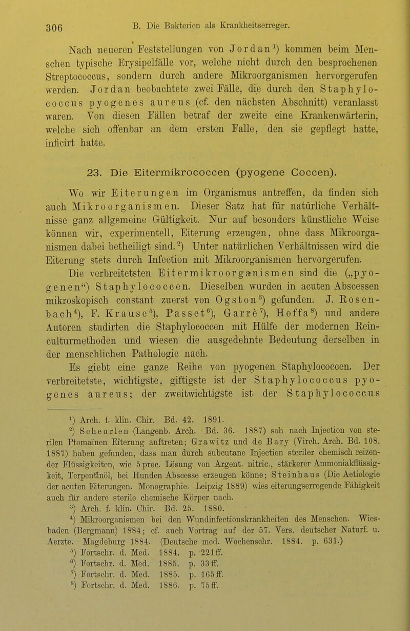 I Nach neueren Feststellungen von Jordan1) kommen beim Men- schen typische Erysipelfälle vor, welche nicht durch den besprochenen Streptococcus, sondern durch andere Mikroorganismen hervorgerufen werden. Jordan beobachtete zwei Fälle, die durch den Staphylo- coccus pyogenes aureus (cf. den nächsten Abschnitt) veranlasst waren. Von diesen Fällen betraf der zweite eine Krankenwärterin, welche sich offenbar an dem ersten Falle, den sie gepflegt hatte, inficirt hatte. 23. Die Eitermikrococcen (pyogene Coccen). Wo wir Eiterungen im Organismus antreffen, da finden sich auch Mikroorganismen. Dieser Satz hat für natürliche Verhält- nisse ganz allgemeine Gültigkeit. Nur auf besonders künstliche Weise können wir, experimentell, Eiterung erzeugen, ohne dass Mikroorga- nismen dabei betheiligt sind.2) Unter natürlichen Verhältnissen wird die Eiterung stets durch Infection mit Mikroorganismen hervorgerufen. Die verbreitetsten Eitermikroorganismen sind die („pyo- genen) Staphylococcen. Dieselben wurden in acuten Abscessen mikroskopisch constant zuerst von Ogston3) gefunden. J. Bosen- bach4), F. Krause5), Passet6), Garre7), Hoffa8) und andere Autoren studirten die Staphylococcen mit Hülfe der modernen Bein- culturmethoden und wiesen die ausgedehnte Bedeutung derselben in der menschlichen Pathologie nach. Es giebt eine ganze Beihe von pyogenen Staphylococcen. Der verbreitetste, wichtigste, giftigste ist der Staphylococcus pyo- genes aureus; der zweitwichtigste ist der Staphylococcus *) Arck. i klin. Ckir. Bd. 42. 1891. 2) Scheurlen (Langenb. Aich. Bd. 36. 1887) sah nach Injection von ste- rilen Ptoma'inen Eiterung auftreten; Grawitz und de Bary (Virch. Arch. Bd. 108. 1887) haben gefunden, dass man durch subcutane Injection steriler chemisch reizen- der Flüssigkeiten, wie 5proc. Lösung von Argent. nitric, stärkerer Ammoniakflüssig- keit, Terpentinöl, bei Hunden Abscesse erzeugen könne; Steinhaus (Die Aetiologie der acuten Eiterungen. Monographie. Leipzig 1889) wies eiterungserregende Fcähigkeit auch für andere sterile chemische Körper nach. 3) Arch. f. klin. Chir. Bd. 25. 1880. 4) Mikroorganismen bei den Wunclinfectionskrankheiten des Menschen. Wies- baden (Bergmann) 1884; cf. auch Vortrag auf der 57. Vers, deutscher Naturf. u. Aerzte. Magdeburg 1884. (Deutsche med. Wochenschr. 1884. p. 631.) 6) Fortschr. d. Med. 1884. p. 221 ff. 6) Fortschr. d. Med. 1885. p. 33 ff. ') Fortschr. d. Med. 1885. p. 165 ff. 8) Fortschr. d. Med. 1886. p. 75 ff.