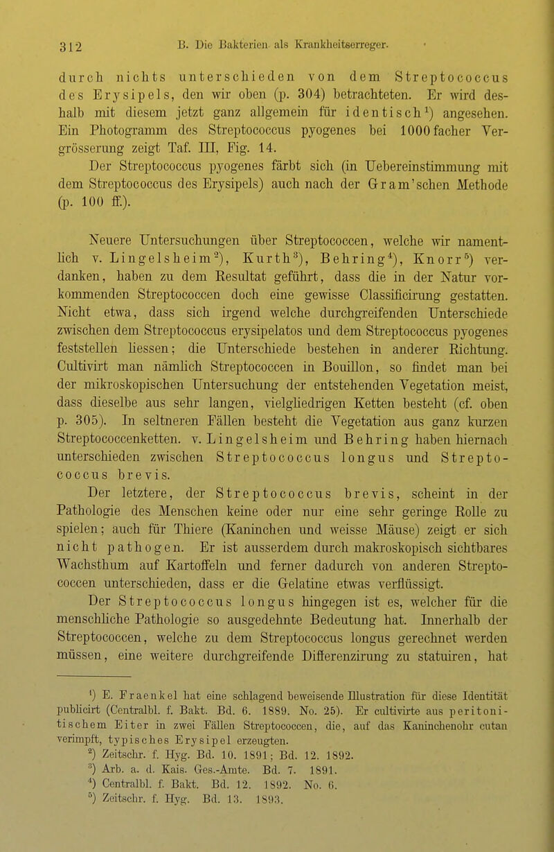 durch nichts unterschieden von dem Streptococcus des Erysipels, den wir oben (p. 304) betrachteten. Er wird des- halb mit diesem jetzt ganz allgemein für identisch1) angesehen. Ein Photogramm des Streptococcus pyogenes bei lOOOfacher Ver- grösserung zeigt Taf. in, Fig. 14. Der Streptococcus pyogenes färbt sich (in Uebereinstimmung mit dem Streptococcus des Erysipels) auch nach der Grantschen Methode (p. 100 ff.). Neuere Untersuchungen über Streptococcen, welche wir nament- lich v. Langelsheim2), Kurth3), Behring*), Knorr5) ver- danken, haben zu dem Resultat geführt, dass die in der Natur vor- kommenden Streptococcen doch eine gewisse Classificirung gestatten. Nicht etwa, dass sich irgend welche durchgreifenden Unterschiede zwischen dem Streptococcus erysipelatos und dem Streptococcus pyogenes feststellen liessen; die Unterschiede bestehen in anderer Richtung. Cultivirt man nämlich Streptococcen in Bouillon, so findet man bei der mikroskopischen Untersuchung der entstehenden Vegetation meist, dass dieselbe aus sehr langen, vielgliedrigen Ketten besteht (cf. oben p. 305). In seltneren Fällen besteht die Vegetation aus ganz kurzen Streptococcenketten. v. Lingelsheim und Behring haben hiernach unterschieden zwischen Streptococcus longus und Strepto- coccus b r e v i s. Der letztere, der Streptococcus brevis, scheint in der Pathologie des Menschen keine oder nur eine sehr geringe Rolle zu spielen; auch für Thiere (Kaninchen und weisse Mäuse) zeigt er sich nicht pathogen. Er ist ausserdem durch makroskopisch sichtbares Wachsthum auf Kartoffeln und ferner dadurch von anderen Strepto- coccen unterschieden, dass er die Gelatine etwas verflüssigt. Der Streptococcus longus hingegen ist es, welcher für die menschliche Pathologie so ausgedehnte Bedeutung hat. Innerhalb der Streptococcen, welche zu dem Streptococcus longus gerechnet werden müssen, eine weitere durchgreifende Differenzirung zu statuiren, hat ') E. Fraenkel hat eine schlagend beweisende Illustration für diese Identitäl publicirt (Centralbl. f. Bakt. Bd. 6. 1889. No. 25). Er cultivirte aus peritoni- tischem Eiter in zwei Fällen Streptococcen, die, auf das Kaninchenohr cutan verimpft, typisches Erysipel erzeugten. 2) Zeitschr. f. Hyg. Bd. 10. 1891; Bd. 12. 1892. 3) Arb. a. d. Kais. Ges.-Amte. Bd. 7. 1S91. 4) Centralbl. f. Bakt. Bd. 12. 1892. No. 6. B) Zeitschr. f. Hyg. Bd. 13. 1893.
