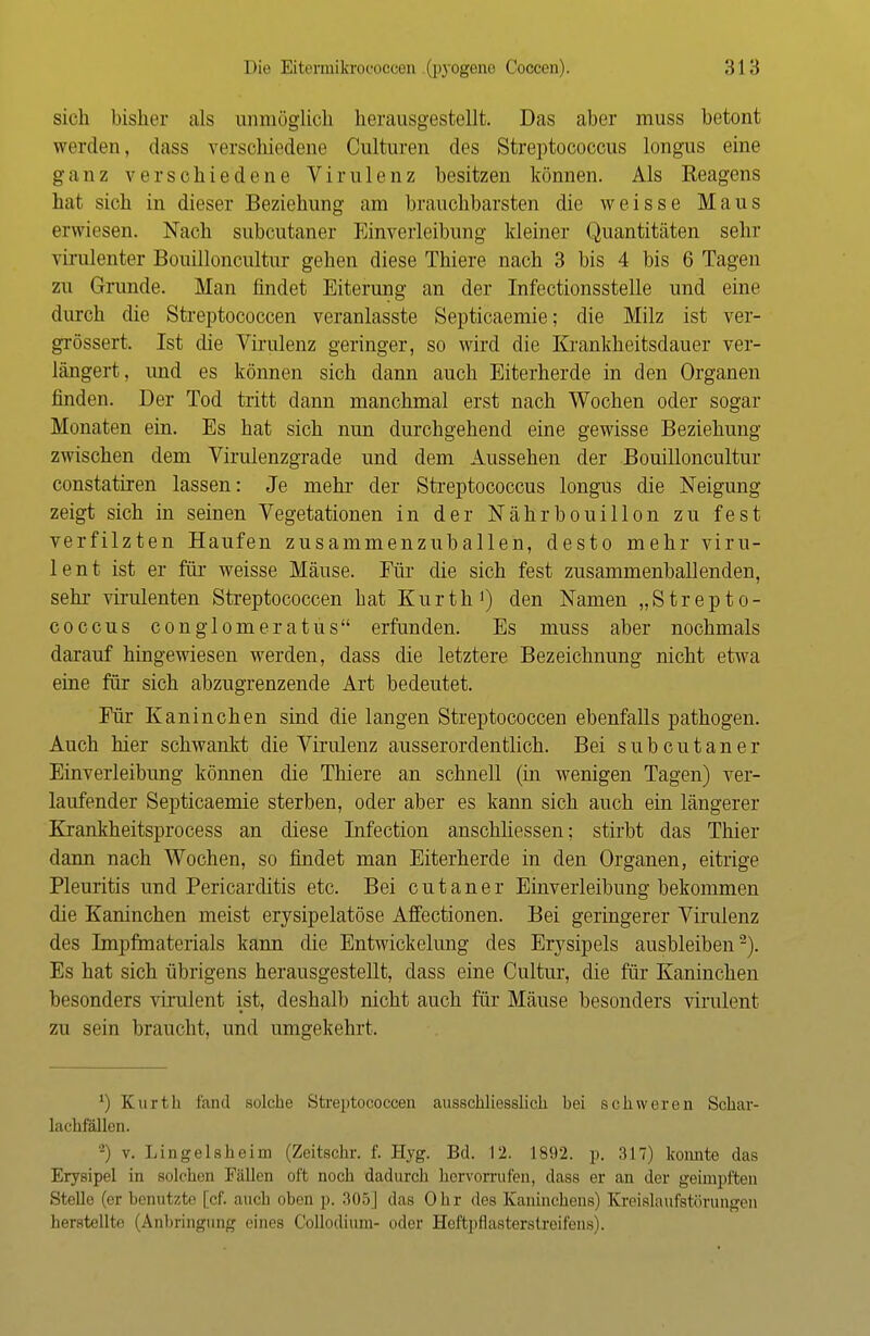 sich bisher als unmöglich herausgestellt. Das aber muss betont weiden, dass verschiedene Culturen des Streptococcus longus eine ganz verschiedene Virulenz besitzen können. Als Reagens hat sich in dieser Beziehung am brauchbarsten die weisse Maus erwiesen. Nach subcutaner Einverleibung kleiner Quantitäten sehr virulenter Bouilloncultur gehen diese Thiere nach 3 bis 4 bis 6 Tagen zu Grunde. Man findet Eiterung an der Infectionsstelle und eine durch die Streptococcen veranlasste Septicaemie; die Milz ist ver- grössert. Ist die Virulenz geringer, so wird die Krankheitsdauer ver- längert, und es können sich dann auch Eiterherde in den Organen finden. Der Tod tritt dann manchmal erst nach Wochen oder sogar Monaten ein. Es hat sich nun durchgehend eine gewisse Beziehung zwischen dem Virulenzgrade und dem Aussehen der Bouilloncultur constatiren lassen: Je mehr der Streptococcus longus die Neigung zeigt sich in seinen Vegetationen in der Nährbouillon zu fest verfilzten Haufen zusammenzuballen, desto mehr viru- lent ist er für weisse Mäuse. Für die sich fest zusammenballenden, sehr virulenten Streptococcen hat Kurth1) den Namen „Strepto- coccus conglomeratus erfunden. Es muss aber nochmals darauf hingewiesen werden, dass die letztere Bezeichnung nicht etwa eine für sich abzugrenzende Art bedeutet. Eür Kaninchen sind die langen Streptococcen ebenfalls pathogen. Auch hier schwankt die Virulenz ausserordentlich. Bei subcutaner Einverleibung können die Thiere an schnell (in wenigen Tagen) ver- laufender Septicaemie sterben, oder aber es kann sich auch ein längerer Krankheitsprocess an diese Infection anschliessen; stirbt das Thier dann nach Wochen, so findet man Eiterherde in den Organen, eitrige Pleuritis und Pericarditis etc. Bei c u t a n e r Einverleibung bekommen die Kaninchen meist erysipelatöse Affectionen. Bei geringerer Virulenz des Impfmaterials kann die Entwickelung des Erysipels ausbleiben2). Es hat sich übrigens herausgestellt, dass eine Cultur, die für Kaninchen besonders virulent ist, deshalb nicht auch für Mäuse besonders virulent zu sein braucht, und umgekehrt. l) Kurth fand solche Streptococcen ausschliesslich bei schweren Schar- lachfällen. -) v. Lingelsheim (Zeitschr. f. Hyg. Bd. 12. 1892. p. 317) konnte das Erysipel in solchen Fällen oft noch dadurch hervorrufen, dass er an der geimpften Stelle (er benutzte [cf. auch oben p. 305] das Ohr des Kaninchens) Kreislaufstörungen herstellte (Anbringung eines Collodium- oder Heftpflasterstreifens).
