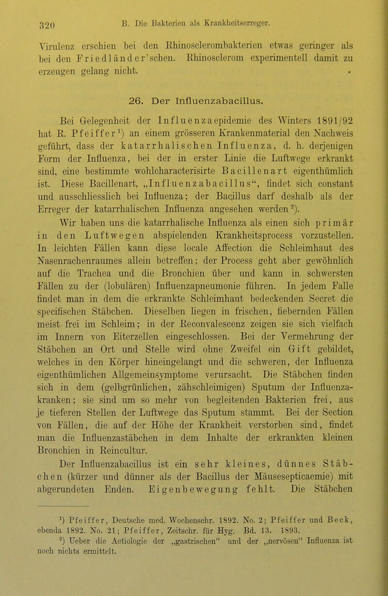 Virulenz erschien bei den Rhinosclerombakterien etwas geringer als bei den Friedländer'schen. Rhinosclerom experimentell damit zu erzeugen gelang nicht. 26. Der Influenzabacillus. Bei Gelegenheit der Influenzaepidemie des Winters 1891/92 hat R. Pfeiffer1) an einem grösseren Krankenmaterial den Nachweis geführt, dass der katarrhalischen Influenza, d. h. derjenigen Form der Influenza, bei der in erster Linie die Luftwege erkrankt sind, eine bestimmte wohlcharacterisirte Bacillenart eigenthümlich ist. Diese Bacillenart, „Influenzabacillus, findet sich constant und ausschliesslich bei Influenza; der Bacillus darf deshalb als der Erreger der katarrhalischen Influenza angesehen werden2). Wir haben uns die katarrhalische Influenza als einen sich primär in den Luftwegen abspielenden Krankheitsprocess vorzustellen. In leichten Fällen kann diese locale Affection die Schleimhaut des Nasenrachenraumes allein betreffen; der Process geht aber gewöhnlich auf die Trachea und die Bronchien über und kann in schwersten Fällen zu der (lobulären) Influenzapneumonie führen. In jedem Falle findet man in dem die erkrankte Schleimhaut bedeckenden Secret die specifischen Stäbchen. Dieselben liegen in frischen, fiebernden Fällen meist frei im Schleim; in der Beconvalescenz zeigen sie sich vielfach im Innern von Eiterzellen eingeschlossen. Bei der Vermehrung der Stäbchen an Ort und Stelle wird ohne Zweifel ein Gift gebildet, welches in den Körper hineingelangt und die schweren, der Influenza eigenthümlichen Allgemeinsymptome verursacht. Die Stäbchen finden sich in dem (gelbgrünlichen, zähschleimigen) Sputum der Influenza- kranken ; sie sind um so mehr von begleitenden Bakterien frei, aus je tieferen Stellen der Luftwege das Sputum stammt. Bei der Section von Fällen, die auf der Höhe der Krankheit verstorben sind, findet man die Influenzastäbchen in dem Inhalte der erkrankten kleinen Bronchien in Beincultur. Der Influenzabacillus ist ein sehr kleines, dünnes Stäb- chen (kürzer und dünner als der Bacillus der Mäusesepticaemie) mit abgerundeten Enden. Eigenbewegung fehlt. Die Stäbchen *) Pfeiffer, Deutsche med. Wochenschr. 1892. No. 2; Pfeiffer und Beck, ebenda 1892. No. 21; Pfeiffer, Zeitschr. für Hyg. Bd. 13. 1893. 2) Ueber die Aetiologie der „gastrischen und der „nervösen Influenza ist noch nichts ermittelt.