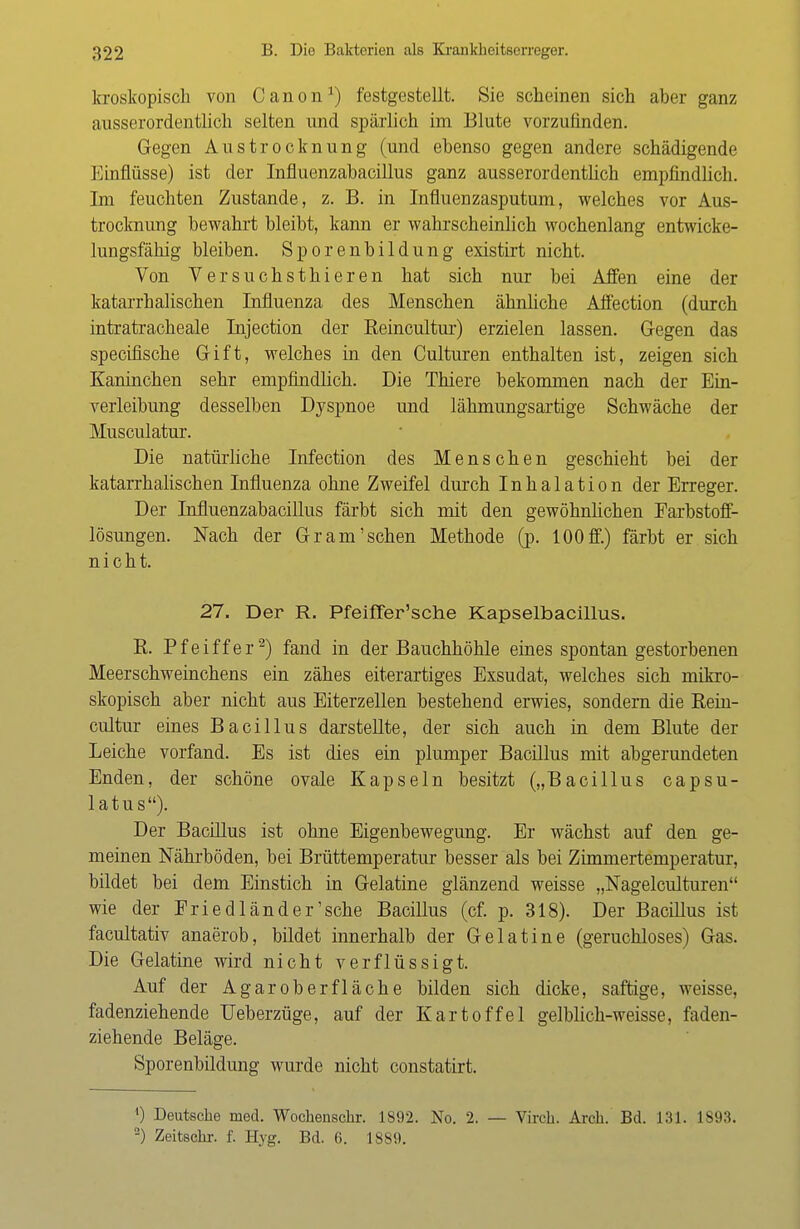 kroskopisch von Canon1) festgestellt. Sie scheinen sich aber ganz ausserordentlich selten und spärlich im Blute vorzufinden. Gegen Austrocknung (und ebenso gegen andere schädigende Einflüsse) ist der InfluenzabaciUus ganz ausserordentlich empfindlich. Im feuchten Zustande, z. B. in Influenzasputum, welches vor Aus- trocknung bewahrt bleibt, kann er wahrscheinlich wochenlang entwicke- lungsfähig bleiben. Sporenbildung existirt nicht. Von Versuchsthieren hat sich nur bei Affen eine der katarrhalischen Influenza des Menschen ähnliche Affection (durch intratracheale Injection der Reincultur) erzielen lassen. Gegen das specifische Gift, welches in den Culturen enthalten ist, zeigen sich Kaninchen sehr empfindlich. Die Thiere bekommen nach der Ein- verleibung desselben Dyspnoe und lähmungsartige Schwäche der Musculatur. Die natürliche Infection des Menschen geschieht bei der katarrhalischen Influenza ohne Zweifel durch Inhalation der Erreger. Der InfluenzabaciUus färbt sich mit den gewöhnlichen Farbstoff- lösungen. Nach der Gram'sehen Methode (p. 100 ff.) färbt er sich nicht. 27. Der R. Pfeiffer'sche Kapselbacillus. R. Pfeiffer2) fand in der Bauchhöhle eines spontan gestorbenen Meerschweinchens ein zähes eiterartiges Exsudat, welches sich mikro- skopisch aber nicht aus Eiterzellen bestehend erwies, sondern die Rein- cultur eines Bacillus darstellte, der sich auch in dem Blute der Leiche vorfand. Es ist dies ein plumper Bacillus mit abgerundeten Enden, der schöne ovale Kapseln besitzt („Bacillus capsu- latus). Der Bacillus ist ohne Eigenbewegung. Er wächst auf den ge- meinen Nährböden, bei Brüttemperatur besser als bei Zimmertemperatur, bildet bei dem Einstich in Gelatine glänzend weisse „Nagelculturen wie der Eriedländer'sehe Bacillus (cf. p. 318). Der Bacillus ist facultativ anaerob, bildet innerhalb der Gelatine (geruchloses) Gas. Die Gelatine wird nicht verflüssigt. Auf der Agaroberfläche bilden sich dicke, saftige, weisse, fadenziehende TJeberzüge, auf der Kartoffel gelblich-weisse, faden- ziehende Beläge. Sporenbildung wurde nicht constatirt. ') Deutsche med. Wochenschr. 1892. No. 2. — Virch. Arch. Bd. 131. 1S93. 2) Zeitschr. f. Hyg. Bd. 6. 1889.