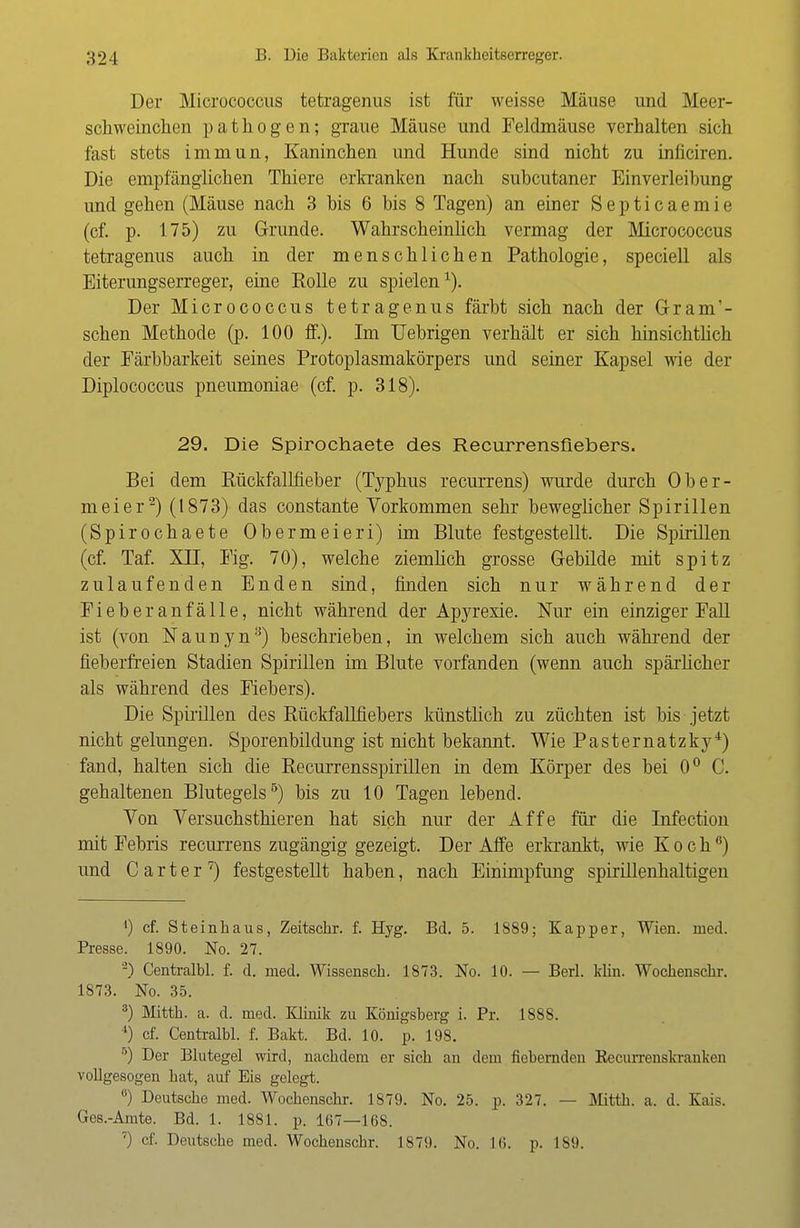 Der Micrococcus tetragenus ist für weisse Mäuse und Meer- schweinchen pathogen; graue Mäuse und Feldmäuse verhalten sich fast stets immun, Kaninchen und Hunde sind nicht zu inficiren. Die empfänglichen Thiere erkranken nach subcutaner Einverleibung und gehen (Mäuse nach 3 bis 6 bis 8 Tagen) an einer Septicaemie (cf. p. 175) zu Grunde. Wahrscheinlich vermag der Micrococcus tetragenus auch in der menschlichen Pathologie, speciell als Eiterungserreger, eine Eolle zu spielen1). Der Micrococcus tetragenus färbt sich nach der Grant- schen Methode (p. 100 ff.). Im Uebrigen verhält er sich hinsichtlich der Färbbarkeit seines Protoplasmakörpers und seiner Kapsel wie der Diplococcus pneumoniae (cf. p. 318). 29. Die Spirochaete des Recurrensflebers. Bei dem Rückfallfieber (Typhus recurrens) wurde durch Ober- meier2) (1873) das constante Vorkommen sehr beweglicher Spirillen (Spirochaete Obermeieri) im Blute festgestellt. Die Spirillen (cf. Taf. XU, Fig. 70), welche ziemlich grosse Gebilde mit spitz zulaufenden Enden sind, finden sich nur während der Fieberanfälle, nicht während der Apyrexie. Nur ein einziger Fall ist (von Naunyn3) beschrieben, in welchem sich auch während der fieberfreien Stadien Spirillen im Blute vorfanden (wenn auch spärlicher als während des Fiebers). Die Spirillen des Rückfallfiebers künstlich zu züchten ist bis jetzt nicht gelungen. Sporenbildung ist nicht bekannt. Wie Pasternatzky4) fand, halten sich die Recurrensspirillen in dem Körper des bei 0° C. gehaltenen Blutegels5) bis zu 10 Tagen lebend. Von Versuchsthieren hat sich nur der Affe für die Infection mit Febris recurrens zugängig gezeigt. Der Affe erkrankt, wie Koch6) und Carter7) festgestellt haben, nach Einimpfung spirillenhaltigen ') cf. Steinhaus, Zeitschr. f. Hyg. Bd. 5. 1S89; Kap per, Wien. med. Presse. 1890. No. 27. 2) Centralbl. f. d. med. Wissensch. 1873. No. 10. — Berl. klin. Wochenschr. 1873. No. 35. 3) Mitth. a. d. med. Klinik zu Königsberg i. Pr. 1888. 4) cf. Centralbl. f. Bakt. Bd. 10. p. 198. 5) Der Blutegel wird, nacbdem er sich an dem fiebernden Recurrenskranken vollgesogen hat, auf Eis gelegt. °) Deutsche med. Wochenschr. 1879. No. 25. p. 327. — Mitth. a. d. Kais. Ges.-Amte. Bd. 1. 1881. p. 167—168. 7) cf. Deutsche med. Wochenschr. 1879. No. 16. p. L89.