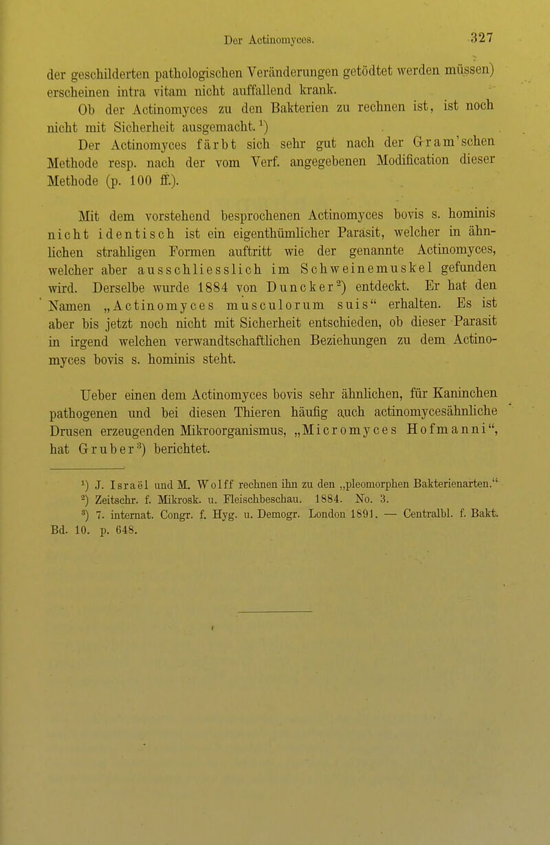 Der Actinomyces. der geschilderten pathologischen Veränderungen getödtet werden müssen) erscheinen intra vitam nicht auffallend krank. Ob der Actinomyces zu den Bakterien zu rechnen ist, ist noch nicht mit Sicherheit ausgemacht.') Der Actinomyces färbt sich sehr gut nach der Gr am'sehen Methode resp. nach der vom Verf. angegebenen Modification dieser Methode (p. 100 ff.). Mit dem vorstehend besprochenen Actinomyces bovis s. hominis nicht identisch ist ein eigenthümlicher Parasit, welcher in ähn- lichen strahligen Formen auftritt wie der genannte Actinomyces, welcher aber ausschliesslich im Schweinemuskel gefunden wird. Derselbe wurde. 1884 von Duncker2) entdeckt. Er hat den Namen „Actinomyces musculorum suis erhalten. Es ist aber bis jetzt noch nicht mit Sicherheit entschieden, ob dieser Parasit in irgend welchen verwandtschaftlichen Beziehungen zu dem Actino- myces bovis s. hominis steht. Ueber einen dem Actinomyces bovis sehr ähnlichen, für Kaninchen pathogenen und bei diesen Thieren häufig auch actinomycesähnhehe Drusen erzeugenden Mikroorganismus, „Micromyces Hofmanni, hat Grub er8) berichtet. *) J. Israel und M. Wolff rechnen ihn zu den „pleomorphen Bakterienarten. '2) Zeitschr. f. Mikrosk. u. Fleischbeschau. 1884. No. 3. 3) 7. internat. Congr. f. Hyg. u. Demogr. London 1S91. — Centralbl. f. Bakt. Bd. 10. p. 648. i