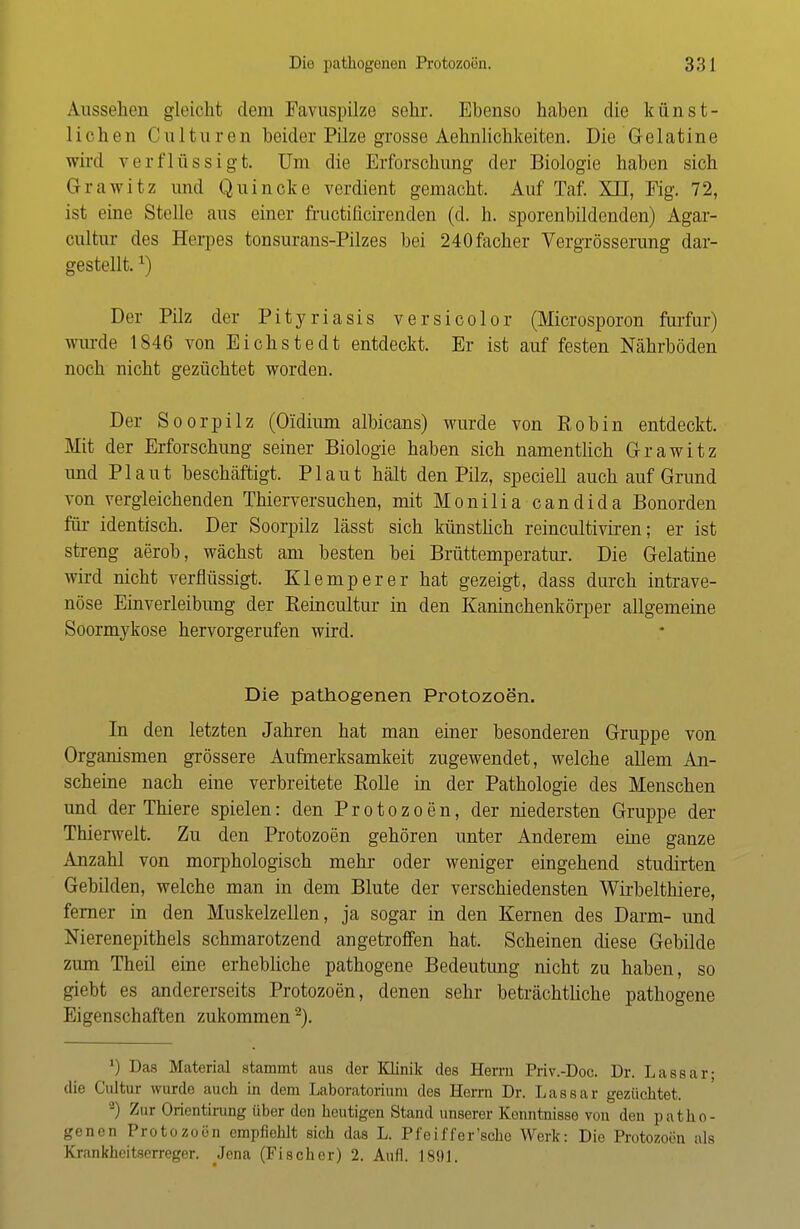 Aussehen gleicht dem Favuspilze sehr. Ebenso haben die künst- liehen Culturen beider Pilze grosse Aehnlichkeiten. Die Gelatine wird verflüssigt. Um die Erforschung der Biologie haben sich Grawitz und Quincke verdient gemacht. Auf Taf. XII, Fig. 72, ist eine Stelle aus einer fructificirenden (d. h. sporenbildenden) Agar- cultur des Herpes tonsurans-Pilzes bei 240facher Vergrösserung dar- gestellt. *) Der Pilz der Pityriasis versicolor (Microsporon furfur) wurde 1846 von Eichstedt entdeckt. Er ist auf festen Nährböden noch nicht gezüchtet worden. Der Soorpilz (Oidium albicans) wurde von Robin entdeckt. Mit der Erforschung seiner Biologie haben sich namentlich Grawitz und Plaut beschäftigt. Plaut hält den Pilz, speciell auch auf Grund von vergleichenden Thierversuchen, mit Monilia Candida Bonorden für identisch. Der Soorpilz lässt sich künstlich reincultiviren; er ist streng aerob, wächst am besten bei Brüttemperatur. Die Gelatine wird nicht verflüssigt. Klemperer hat gezeigt, dass durch intrave- nöse Einverleibung der B,eincultur in den Kaninchenkörper allgemeine Soormykose hervorgerufen wird. Die pathogenen Protozoen. In den letzten Jahren hat man einer besonderen Gruppe von Organismen grössere Aufmerksamkeit zugewendet, welche allem An- scheine nach eine verbreitete Rolle in der Pathologie des Menschen und der Thiere spielen: den Protozoen, der niedersten Gruppe der Thierwelt. Zu den Protozoen gehören unter Anderem eine ganze Anzahl von morphologisch mehr oder weniger eingehend studirten Gebilden, welche man in dem Blute der verschiedensten Wirbelthiere, ferner in den Muskelzellen, ja sogar in den Kernen des Darm- und Nierenepithels schmarotzend angetroffen hat. Scheinen diese Gebilde zum Theil eine erhebliche pathogene Bedeutimg nicht zu haben, so giebt es andererseits Protozoen, denen sehr beträchtliche pathogene Eigenschaften zukommen2). ') Das Material stammt aus der Klinik des Herrn Priv.-Doc. Dr. Lassar; die Cultui wurde auch in dem Laboratorium des Herrn Dr. Lassar gezüchtet. '-) Zur Orientirung über den heutigen Stand unserer Kenntnisse von den patbo- genen Protozoen empfiehlt sich das L. Pfeiffersche Werk: Die Protozoen als Krankheitserreger. Jena (Fischer) 2. Aufl. 1891.