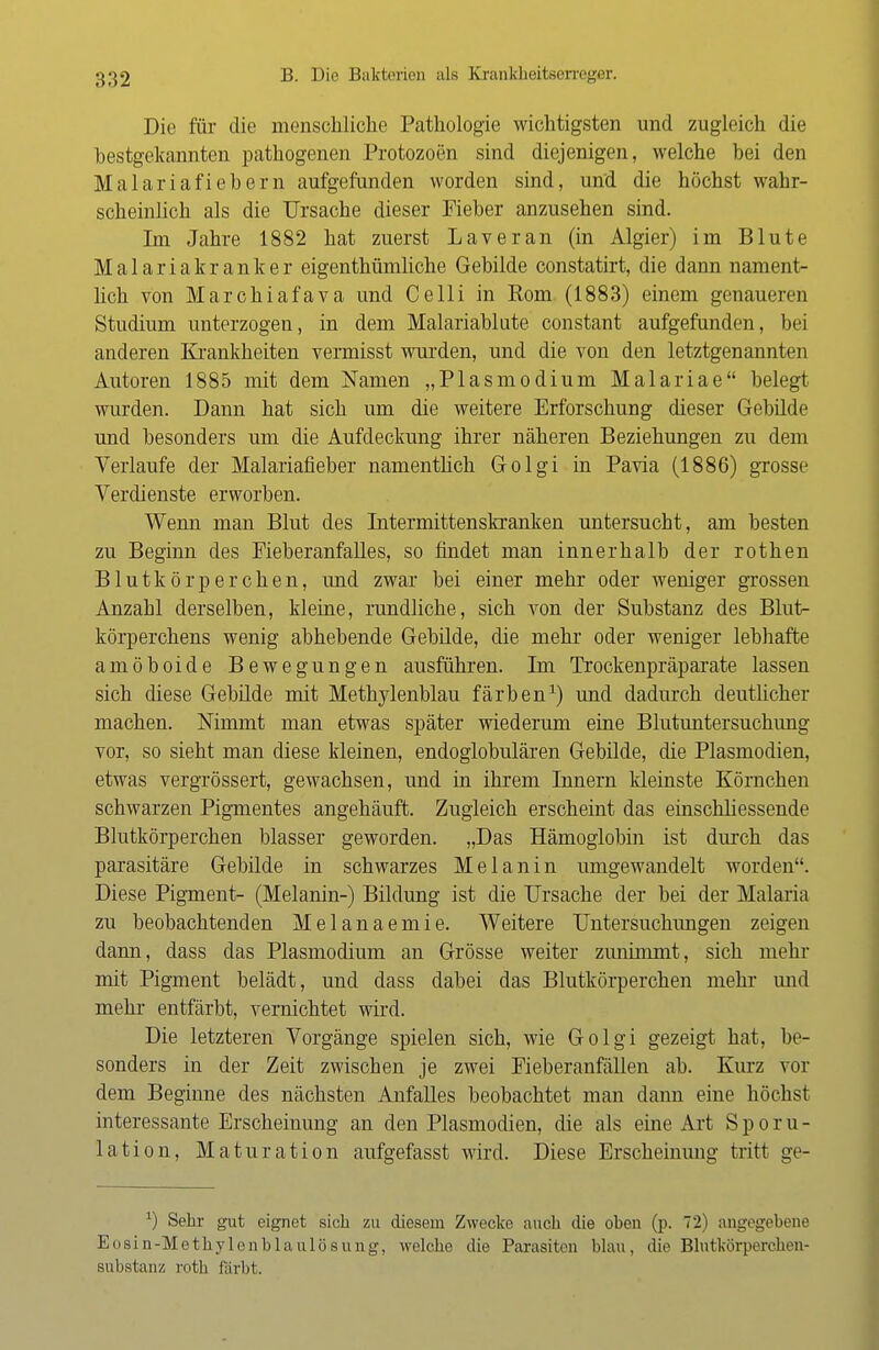 Die für die menschliche Pathologie wichtigsten und zugleich die bestgekannten pathogenen Protozoen sind diejenigen, welche bei den Malariafiebern aufgefunden worden sind, und die höchst wahr- scheinlich als die Ursache dieser Fieber anzusehen sind. Im Jahre 1882 hat zuerst Laver an (in Algier) im Blute Malariakranker eigentümliche Gebilde constatirt, die dann nament- lich von Marchiafava und Celli in Rom (1883) einem genaueren Studium unterzogen, in dem Malariablute constant aufgefunden, bei anderen Krankheiten vermisst wurden, und die von den letztgenannten Autoren 1885 mit dem Namen „Plasmodium Malariae belegt wurden. Dann hat sich um die weitere Erforschung dieser Gebilde und besonders um die Aufdeckung ihrer näheren Beziehungen zu dem Verlaufe der Malariafieber namentlich Golgi in Pavia (1886) grosse Verdienste erworben. Wenn man Blut des Intermittenskranken untersucht, am besten zu Beginn des Fieberanfalles, so findet man innerhalb der rothen Blutkörperchen, und zwar bei einer mehr oder weniger grossen Anzahl derselben, kleine, rundliche, sich von der Substanz des Blut- körperchens wenig abhebende Gebilde, die mehr oder weniger lebhafte amöboide Bewegungen ausführen. Im Trockenpräparate lassen sich diese Gebilde mit Methylenblau färben1) und dadurch deutlicher machen. Nimmt man etwas später wiederum eine Blutuntersuchung vor, so sieht man diese kleinen, endoglobulären Gebilde, die Plasmodien, etwas vergrössert, gewachsen, und in ihrem Innern kleinste Körnchen schwarzen Pigmentes angehäuft. Zugleich erscheint das einschliessende Blutkörperchen blasser geworden. „Das Hämoglobin ist durch das parasitäre Gebilde in schwarzes Melanin umgewandelt worden. Diese Pigment- (Melanin-) Bildung ist die Ursache der bei der Malaria zu beobachtenden Melanaemie. Weitere Untersuchungen zeigen dami, dass das Plasmodium an Grösse weiter zunimmt, sich mehr mit Pigment belädt, und dass dabei das Blutkörperchen mehr und mehr entfärbt, vernichtet wird. Die letzteren Vorgänge spielen sich, wie Golgi gezeigt hat, be- sonders in der Zeit zwischen je zwei Fieberanfällen ab. Kurz vor dem Beginne des nächsten Anfalles beobachtet man dann eine höchst interessante Erscheinung an den Plasmodien, die als eine Art S p o r u - lation, Maturation aufgefasst wird. Diese Erscheinung tritt ge- x) Sehr gut eignet sich zu diesem Zwecke auch die oben (p. 72) angegebene Eosin-Methylenblaulösung, welche die Parasiten blau, die Blntkörperchen- substanz roth färbt.