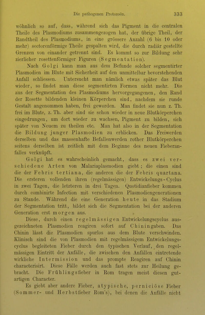 wohnlich so auf, dass, während sich das Pigment in die centralen Theile des Plasmodiums zusammengezogen hat, der übrige Theil, der Randtheil des Plasmodiums, in eine grössere Anzahl (6 bis 10 oder mehr) sectorenförmige Theile gespalten wird, die durch radiär gestellte Grenzen von einander getrennt sind. Es kommt so zur Bildung sehr zierlicher rosettenförmiger Figuren (Segmentation). Nach Golgi kann man aus dem Befunde solcher segmentirter Plasmodien im Blute mit Sicherheit auf den unmittelbar bevorstehenden Anfall schliessen. Untersucht man nämlich etwas später das Blut wieder, so findet man diese segmentirten Formen nicht mehr. Die aus der Segmentation des Plasmodiums hervorgegangenen, den Rand der Rosette bildenden kleinen Körperchen sind, nachdem sie runde Gestalt angenommen haben, frei geworden. Man findet sie nun z. Th. frei im Blute, z. Th. aber sind sie schon wieder in neue Blutkörperchen eingedrungen, um dort wieder zu wachsen, Pigment zu bilden, sich später von Neuem zu theilen etc. Man hat also in der Segmentation die Bildung junger Plasmodien zu erblicken. Das Freiwerden derselben und das massenhafte Befallenwerden rother Blutkörperchen seitens derselben ist zeitlich mit dem Beginne des neuen Fieberan- falles verknüpft. Golgi hat es wahrscheinlich gemacht, dass es zwei ver- schiedene Arten von Malariaplasmodien giebt ; die einen sind die der Febris tertiana, die anderen die der Febris quartana. Die ersteren vollenden ihren (regelmässigen) Entwickelungs - Cyclus in zwei Tagen, die letzteren in drei Tagen. Quotidianfieber kommen durch combinirte Infection mit verschiedenen Plasmodiengenerationen zu Stande. Während die eine Generation heute in das Stadium der Segmentation tritt, bildet sich die Segmentation bei der anderen Generation erst morgen aus. Diese, durch einen regelmässigen Entwickelungscyclus aus- gezeichneten Plasmodien reagiren sofort auf Chinin gaben. Das Chinin lässt die Plasmodien spurlos aus dem Blute verschwinden. Klinisch sind die von Plasmodien mit regelmässigem Entwickelungs- cyclus begleiteten Fieber durch den typischen Verlauf, t den regel- mässigen Eintritt der Anfälle, die zwischen den Anfällen eintretende wirkliche Intermission und das prompte Reagiren auf Chinin characterisirt. Diese Fälle werden auch fast stets zur Heilung ge- bracht. Die Frühlingsfieber in Rom tragen meist diesen gut- artigen Character. Es giebt aber andere Fieber, atypische, perniciöse Fieber (Sommer- und Herbstfieber Eom's), bei denen die Anfülle nicht
