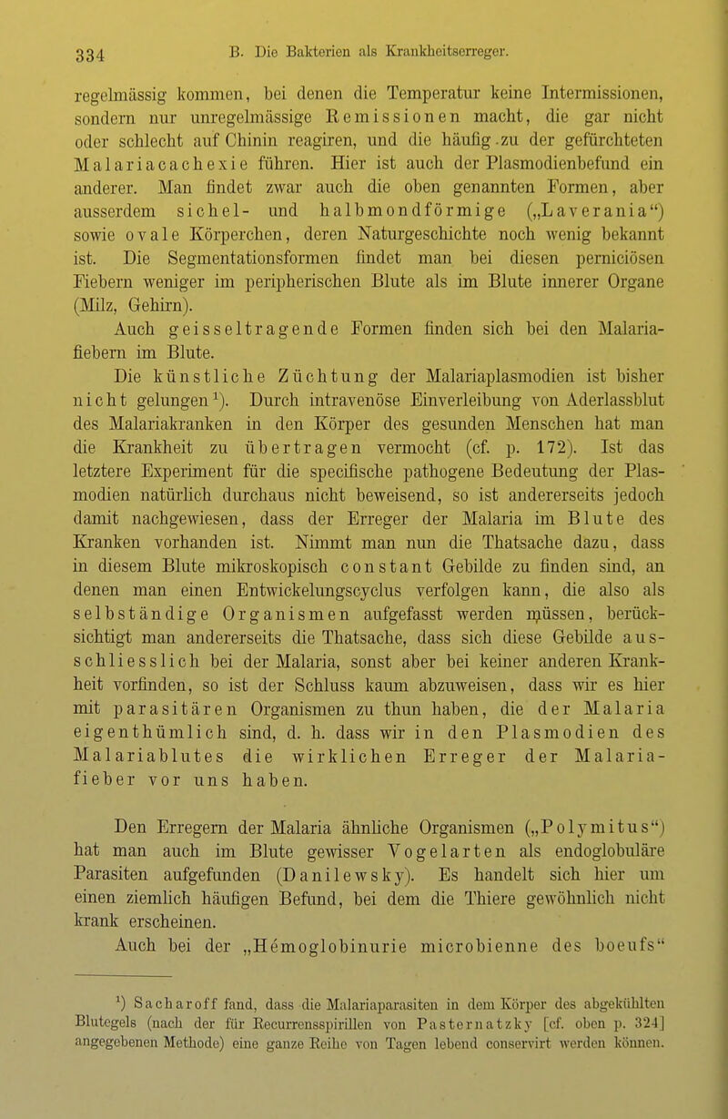regelmässig kommen, bei denen die Temperatur keine Intermissionen, sondern nur unregelmässige Remissionen macht, die gar nicht oder schlecht auf Chinin reagiren, und die häufig.zu der gefürchteten Malariacachexie führen. Hier ist auch der Plasmodienbefund ein anderer. Man findet zwar auch die oben genannten Formen, aber ausserdem sichel- und halbmondförmige („Laverania) sowie ovale Körperchen, deren Naturgeschichte noch wenig bekannt ist. Die Segmentationsformen findet man bei diesen pernieiösen Fiebern weniger im peripherischen Blute als im Blute innerer Organe (Milz, Gehirn). Auch geisseltragende Formen finden sich bei den Malaria- fiebern im Blute. Die künstliche Züchtung der Malariaplasmodien ist bisher nicht gelungen1). Durch intravenöse Einverleibung von Aderlassblut des Malariakranken in den Körper des gesunden Menschen hat man die Krankheit zu übertragen vermocht (cf. p. 172). Ist das letztere Experiment für die speeifische pathogene Bedeutung der Plas- modien natürlich durchaus nicht beweisend, so ist andererseits jedoch damit nachgewiesen, dass der Erreger der Malaria im Blute des Kranken vorhanden ist. Nimmt man nun die Thatsache dazu, dass in diesem Blute mikroskopisch constant Gebilde zu finden sind, an denen man einen Entwickelungscyclus verfolgen kann, die also als selbständige Organismen aufgefasst werden nuissen, berück- sichtigt man andererseits die Thatsache, dass sich diese Gebilde aus- schliesslich bei der Malaria, sonst aber bei keiner anderen Krank- heit vorfinden, so ist der Schluss kaum abzuweisen, dass wir es hier mit parasitären Organismen zu thun haben, die der Malaria eigenthümlich sind, d. h. dass wir in den Plasmodien des Malariablutes die wirklichen Erreger der Malaria- fieber vor uns haben. Den Erregern der Malaria ähnliche Organismen („Polymitus) hat man auch im Blute gewisser Vogelarten als endoglobuläre Parasiten aufgefunden (Danilewsky). Es handelt sich hier um einen ziemlich häufigen Befund, bei dem die Thiere gewöhnlich nicht krank erscheinen. Auch bei der „Hemoglobinurie microbienne des boeufs x) Sacharoff fand, dass die Malariaparasiten in dem Körper des abgekühlten Blutegels (nach der für Eecurrensspirillen von Pasternatzky [cf. oben p. 324] angegebenen Methode) eine ganze Eeihc von Tagen lebend conservirt werden können.
