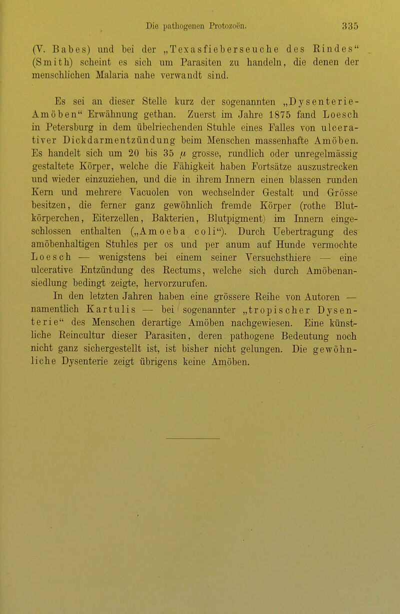 (V. Babes) und bei der „Texasfieberseuche des Rindes (Smith) scheint es sich um Parasiten zu handeln, die denen der menschlichen Malaria nahe verwandt sind. Es sei an dieser Stelle kurz der sogenannten „Dysenterie- Amöben Erwähnung gethan. Zuerst im Jahre 1875 fand Loesch in Petersburg in dem übelriechenden Stuhle eines Falles von ulcera- tiver Dickdarmentzündung beim Menschen massenhafte Amöben. Es handelt sich um 20 bis 35 ii grosse, rundlich oder unregelmässig gestaltete Körper, welche die Fähigkeit haben Fortsätze auszustrecken und wieder einzuziehen, und die in ihrem Innern einen blassen runden Kern und mehrere Vacuolen von wechselnder Gestalt und Grösse besitzen, die ferner ganz gewöhnlich fremde Körper (rothe Blut- körperchen, Eiterzellen, Bakterien, Blutpigment) im Innern einge- schlossen enthalten („Amoeba coli). Durch Uebertragung des amöbenhaltigen Stuhles per os und per anum auf Hunde vermochte Loesch — wenigstens bei einem seiner Versuchsthiere — eine ulcerative Entzündung des Rectums, welche sich durch Am obenan- siedlung bedingt zeigte, hervorzurufen. In den letzten Jahren haben eine grössere Reihe von Autoren — namentlich Kartulis — bei sogenannter „tropischer Dysen- terie des Menschen derartige Amöben nachgewiesen. Eine künst- liche Reincultur dieser Parasiten, deren pathogene Bedeutung noch nicht ganz sichergestellt ist, ist bisher nicht gelungen. Die gewöhn- liche Dysenterie zeigt übrigens keine Amöben.