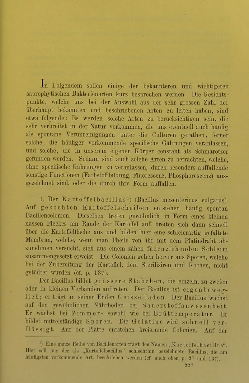 In Folgendem sollen einige der bekannteren und wichtigeren saprophytischen Bakterienarten kurz besprochen werden. Die Gesichts- punkte, welche uns bei der Auswahl aus der sehr grossen Zahl der überhaupt bekannten und beschriebenen Arten zu leiten haben, sind etwa folgende: Es werden solche Arten zu berücksichtigen sein, die sehr verbreitet in der Natur vorkommen, die uns eventuell auch häufig als spontane Verunreinigungen unter die Culturen gerathen, ferner solche , die häufiger vorkommende specifische Gährungen veranlassen, und solche, die in unserem eigenen Körper constant als Schmarotzer gefunden werden. Sodann sind auch solche Arten zu betrachten, welche, ohne specifische Gährungen zu veranlassen, durch besonders auffallende sonstige Functionen (Farbstoffbildung, Fluorescenz, Phosphorescenz) aus- gezeichnet sind, oder die durch ihre Form auffallen. 1. Der Kart off elbacillusx) (Bacillus mesentericus vulgatus). Auf gekochten Kartoffelscheiben entstehen häufig spontan Bacillencolonien. Dieselben treten gewöhnlich in Form eines kleinen nassen Fleckes am Rande der Kartoffel auf, breiten sich dann schnell über die Kartoffelfläche aus und bilden hier eine schleierartig gefaltete Membran, welche, wenn man Theile von ihr mit dem Platindraht ab- zunehmen versucht, sich aus einem zähen fadenziehenden Schleim zusammengesetzt erweist. Die Colonien gehen hervor aus Sporen, welche bei der Zubereitung der Kartoffel, dem Sterilisiren und Kochen, nicht getödtet wurden (cf. p. 137). Der Bacillus bildet grössere Stäbchen, die einzeln, zu zweien oder in kleinen Verbänden auftreten. Der Bacillus ist eigenbeweg- lieh; er trägt an seinen Enden Geisseifäden. Der Bacillus wächst auf den gewöhnlichen Näbrböden bei Sauerstoff an Wesenheit. Er wächst bei Zimmer- sowohl wie bei Brüttemperatur. Er bildet mittelständige Sporen. Die Gelatine wird schnell ver- flüssigt. Auf der Platte entstehen kreisrunde Colonien. Auf der I Kine ganze Eeibe von Bacillenarten trägt den Namen „Kn rtoffelbacülus. Hier Boll nur der als „Kartoffelbacillus schlechthin bezeichnete Bacillus, die am häufigsten vorkommende Art, beschrieben werden (cf. auch oben p. 27 und 137). 22*