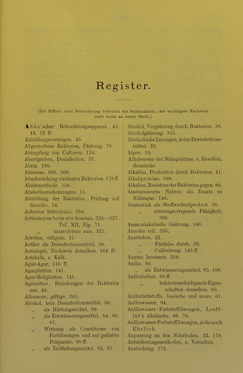 Register. (Die Ziffern ohne Bezeichnung bedeuten die Seitenzahlen; der wichtigste Nachweis steht meist an erster Stelle.) Abbe'scher Beleuchtungsapparat. 43. 44. 52 ff. Abbildungsverniögen. 45. Abgestorbene Bakterien, Färbung. 70. Abimpfung von Culturen. 134. Abortgruben, Desinfection. 33. Abrin. 188. Abscesse. 306. 309. Abschwächung virulenter Bakterien. 170 ff. Absitzmetbode. 150. Absterbeerscheinungen. 15. Abtödtung der Bakterien, Prüfung auf dieselbe. 34. Achorion Schönleinii. 330. Actinomyces bovis sive hominis. 325—327. Taf. XII, Fig. 71. „ musculoruin suis. 327. Aeroben, obligate. 21. Aether als Desinfectionsmittel. 30. Aetiologie, Nachweis derselben. 164 ff. Aetzkalk, s. Kalk. Agar-Agar. 116 ff. Agarplatten. 141. Agar-Kollplatten. 141. Agricultnr, Beziehungen der Bakterien zur. 40. Albuniose, giftige. 201. Alcohol, kein Desinfectionsmittel. 30. „ als Härtungsmittel. 80. „ als Entwässerungsmittel. 84. 86. 87. „ Wirkung als Constituens von Farblösungen und aufgefärbte Präparate. 90 ff. „ als Entfärbungsmittel. 92. 97. Alcohol, Vergährung durch Bakterien. 38. Alcoholgährung. 355. Alcoholische Lösungen, keine Desinfections- mittel. 29. Algen. 19. Alkalescenz der Nährgelatine, s. Eeaction, chemische. Alkalien, Production durch Bakterien. 41. Alkaliproteine. 308. Alkalien, Besistenz der Bakterien gegen. 8 0. Ameisensaures Natron als Zusatz zu Nähragar. 146. Ammoniak als Stoffwechselproduct. 38. „ eiterungserregende Fähigkeit. 306. AmmomakaUsche Gährung. 346. Amoeba coli. 335. Anaeroben. 22. „ Fäulniss durch. 39. Cultivirung. 143 ff. Angina lacunaris. 310. Anilin. 60. „ als Entwässerungsmittel. 85. 106. Anilinfarben. 60 ff. „ bakterienschädigende Eigen- schaften derselben. 60. Anilinfarbstoffe, basische imd saure. 61. Anilinwasser. 94. Anilin wasser - Farbstoff lösuugen, L o e f f- ler's alkalische. 96. 78. Anilinwasser-Farbstofflösungen, siehe auch Ehrlich. Anpassung an den Nährboden. 22. 170. Anreichorungsmethoden, s. Vorcultur. Ansteckung. 172.