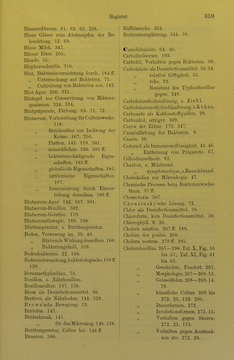 Bismarokbraun. 61. 62. 63. 228. Blaue Gläser zum Abstumpfen der Be- leuchtung. -Vi. 69. Blaue Milch. 347. Blauer Eiter. 265. Blende. 55. Blepharoadenitis. 310. Blut, Bakterien Vernichtung durch. 184 ff. Untersuchung auf Bakterien. 71. „ Cultivirung von Bakterien aus. 142. Blut-Agar. 256. 321. Blutegel zur Conservirung von Mikroor- ganismen. 324. 334. Blutpräparate, Färbung. 63. 71. 72. Blutserum. Vorbereitung für Culturzwecke. 118. „ Strichcultur zur Isolirung der Keime. 167. 256. Platten. 141. 119. 301. menschliches. 120.' 301 ff. „ bakterienschädigende Eigen- schaften. 185 ff. ,, globulicide Eigenschaften. 185. antitoxische Eigenschaften. 187. „ Immunisirung durch Einver- leibung desselben. 186 ff. Blutserum-Agar- 142. 167. 301. Blutserum-Bouillon. 302. Blutserum-Gelatdn e 119. Blutserumtherapie. 188. 190. Bluttemperatur, s. Brüttemperatur. Boden, Verwesung im. 39. 40. „ filtrirende Wirkung desselben. 160. ,, Bakteriengehalt. 159. Bodenbakterien. 22. 160. Bodenuntersuch imgjbakteriologische. 158 ff. 139. Boraxmethylenblau. 73. Bouillon, s. Nährbouillon. Bouilloncultur. 137. 138. Brom als Desinfectionsmittel. 30. Brotbrei als Nährboden. 124. 329. Brown'sche Bewegung. 13. Brütofen. 117. Brütschrank. 147. „ für das Mikroskop. 148. 138. Brtittemperatur, Cultur bei. 146 ff. Brunnen. 160. Büffelsoucho. 262. Buttorsäuregährung. 344. 38. Canadabalsam. 64. 46. Carbolheilserum. 193. Carboliil, Verhalten gegen Bakterien. 30. Carbolsäure als Desinfectionsmittel. 30.34. „ relative Giftigkeit. 35. rohe. 32. „ Resistenz des Typhusbacillus gegen. 248. Carbolsäurefuchsinlösung, s. Ziehl. Carbolsäuremethylenblaulösung, s.K ü h n e. Carbonate als Kohlenstoffquellen. 20. Carbunkel, eitriger. 309. Caries der Zähne. 176. 347. Carminfärbung der Bakterien. 9. Casein. 38. Cedernöl als Immersionsflüssigkeit. 45. 46. „ Entfernung vom Präparate. 67. Celloidinmethode. 82. Charbon, s. Milzbrand. ,, symptomaticme,s.Rauschbrand. Chemikalien zur Mikroskopie. 47. Chemische Processe beim Bakterienwachs- thum. 37 ff. Chemotaxis. 307. Chenzinsky'sche Lösung. 72. Chlor als Desinfectionsmittel. 30. Chloroform, kein Desinfectionsmittel. 30. Chlorophyll. 9. 20. Cholera asiatica. 267 ff. 189. Cholera des poules. 260. Cholera nostras. 279 ff. 295. Cholerabacillus. 267—290. Taf. X, Fig. 55 bis 57; Taf. XI, Fig. 61 bis 63. „ Geschichte, Fundort. 267. „ Morphologie. 267—268.13. Geisseifäden. 268—269. 14. 79. „ künstliche Cultur. 269 bis 272. 23. 132. 295. „ Dauerformen. 272. „ Involntionsformen. 272. 15. „ Verhalten gegen Sauren. 272. 21. 113. „ Verhalten gegen Austrock- nen etc. 272. 29.